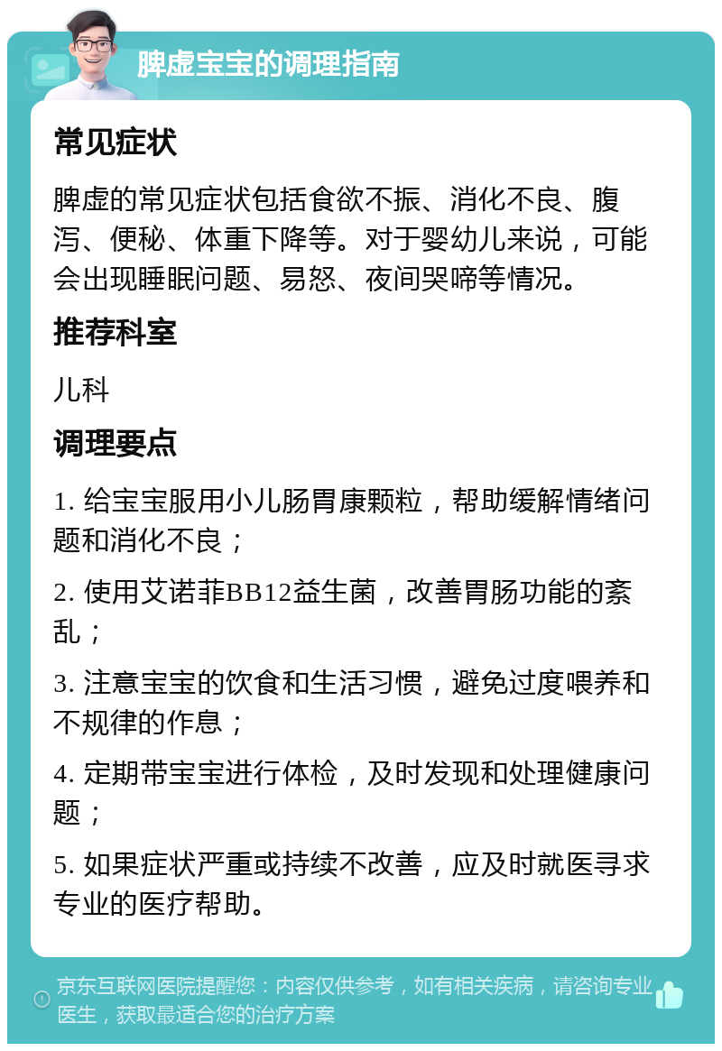 脾虚宝宝的调理指南 常见症状 脾虚的常见症状包括食欲不振、消化不良、腹泻、便秘、体重下降等。对于婴幼儿来说，可能会出现睡眠问题、易怒、夜间哭啼等情况。 推荐科室 儿科 调理要点 1. 给宝宝服用小儿肠胃康颗粒，帮助缓解情绪问题和消化不良； 2. 使用艾诺菲BB12益生菌，改善胃肠功能的紊乱； 3. 注意宝宝的饮食和生活习惯，避免过度喂养和不规律的作息； 4. 定期带宝宝进行体检，及时发现和处理健康问题； 5. 如果症状严重或持续不改善，应及时就医寻求专业的医疗帮助。