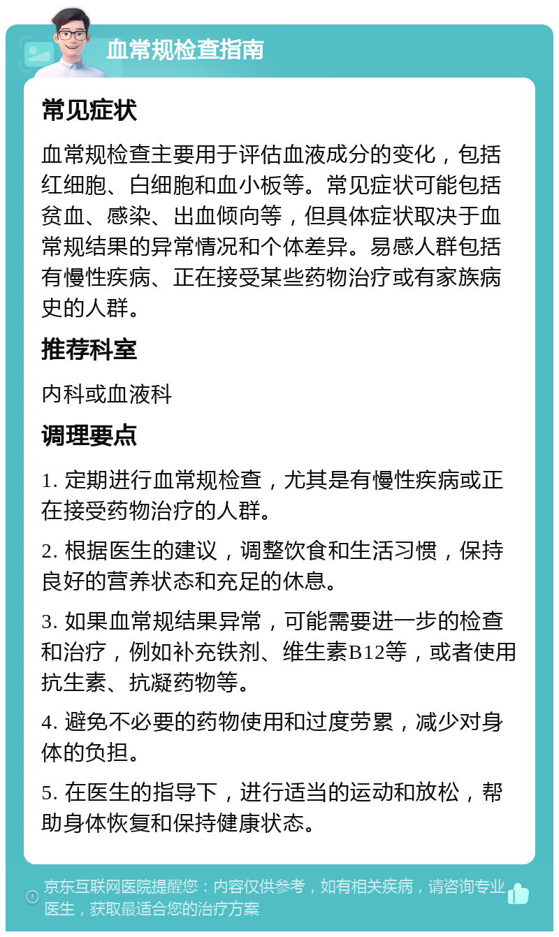 血常规检查指南 常见症状 血常规检查主要用于评估血液成分的变化，包括红细胞、白细胞和血小板等。常见症状可能包括贫血、感染、出血倾向等，但具体症状取决于血常规结果的异常情况和个体差异。易感人群包括有慢性疾病、正在接受某些药物治疗或有家族病史的人群。 推荐科室 内科或血液科 调理要点 1. 定期进行血常规检查，尤其是有慢性疾病或正在接受药物治疗的人群。 2. 根据医生的建议，调整饮食和生活习惯，保持良好的营养状态和充足的休息。 3. 如果血常规结果异常，可能需要进一步的检查和治疗，例如补充铁剂、维生素B12等，或者使用抗生素、抗凝药物等。 4. 避免不必要的药物使用和过度劳累，减少对身体的负担。 5. 在医生的指导下，进行适当的运动和放松，帮助身体恢复和保持健康状态。