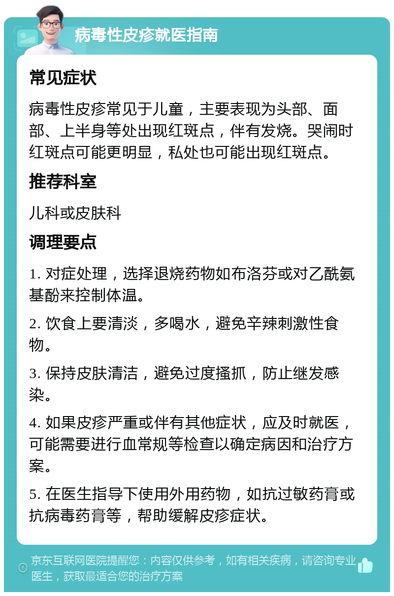 病毒性皮疹就医指南 常见症状 病毒性皮疹常见于儿童，主要表现为头部、面部、上半身等处出现红斑点，伴有发烧。哭闹时红斑点可能更明显，私处也可能出现红斑点。 推荐科室 儿科或皮肤科 调理要点 1. 对症处理，选择退烧药物如布洛芬或对乙酰氨基酚来控制体温。 2. 饮食上要清淡，多喝水，避免辛辣刺激性食物。 3. 保持皮肤清洁，避免过度搔抓，防止继发感染。 4. 如果皮疹严重或伴有其他症状，应及时就医，可能需要进行血常规等检查以确定病因和治疗方案。 5. 在医生指导下使用外用药物，如抗过敏药膏或抗病毒药膏等，帮助缓解皮疹症状。