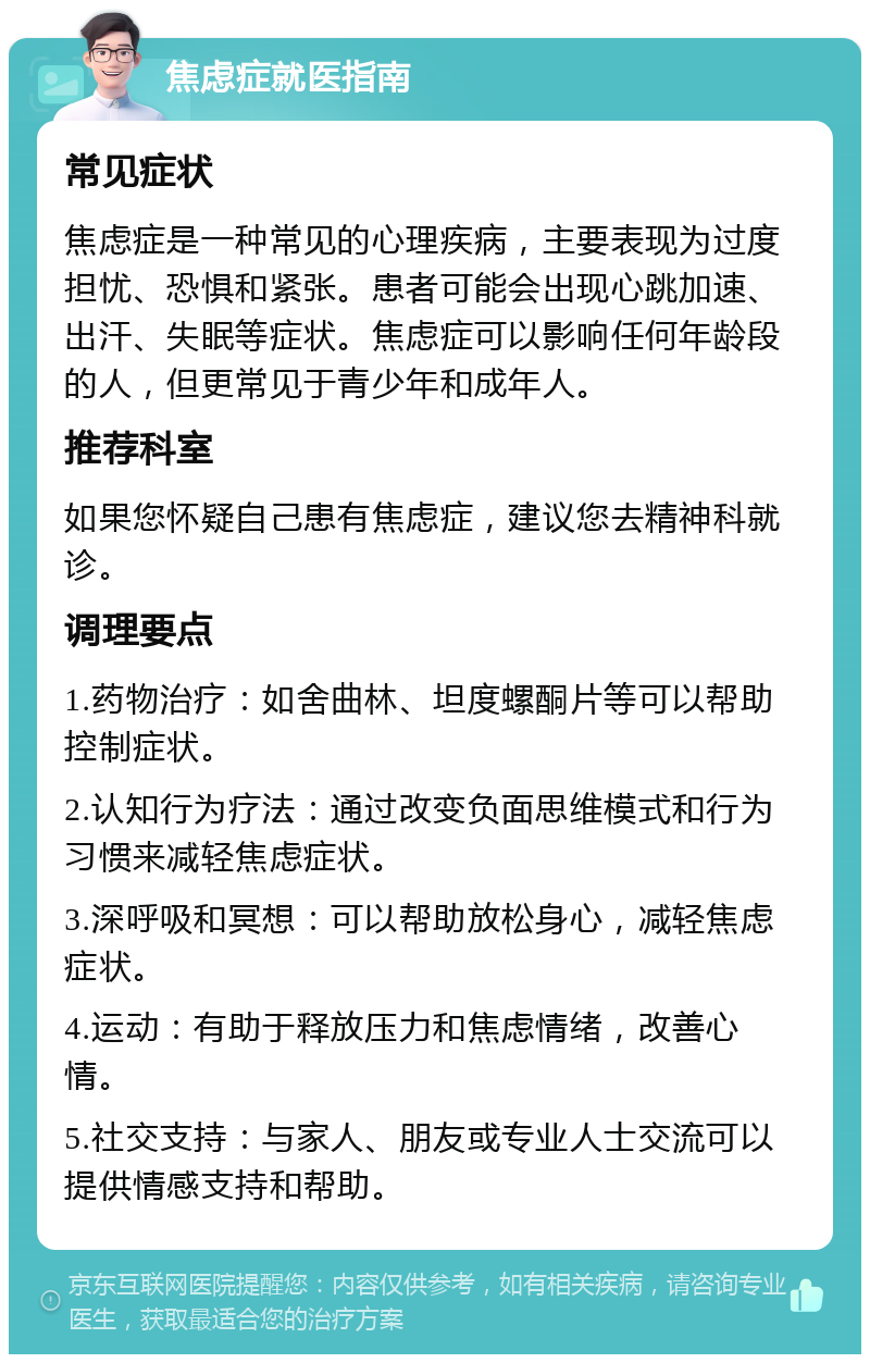 焦虑症就医指南 常见症状 焦虑症是一种常见的心理疾病，主要表现为过度担忧、恐惧和紧张。患者可能会出现心跳加速、出汗、失眠等症状。焦虑症可以影响任何年龄段的人，但更常见于青少年和成年人。 推荐科室 如果您怀疑自己患有焦虑症，建议您去精神科就诊。 调理要点 1.药物治疗：如舍曲林、坦度螺酮片等可以帮助控制症状。 2.认知行为疗法：通过改变负面思维模式和行为习惯来减轻焦虑症状。 3.深呼吸和冥想：可以帮助放松身心，减轻焦虑症状。 4.运动：有助于释放压力和焦虑情绪，改善心情。 5.社交支持：与家人、朋友或专业人士交流可以提供情感支持和帮助。