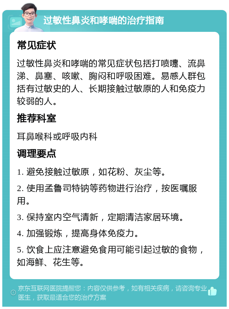 过敏性鼻炎和哮喘的治疗指南 常见症状 过敏性鼻炎和哮喘的常见症状包括打喷嚏、流鼻涕、鼻塞、咳嗽、胸闷和呼吸困难。易感人群包括有过敏史的人、长期接触过敏原的人和免疫力较弱的人。 推荐科室 耳鼻喉科或呼吸内科 调理要点 1. 避免接触过敏原，如花粉、灰尘等。 2. 使用孟鲁司特钠等药物进行治疗，按医嘱服用。 3. 保持室内空气清新，定期清洁家居环境。 4. 加强锻炼，提高身体免疫力。 5. 饮食上应注意避免食用可能引起过敏的食物，如海鲜、花生等。