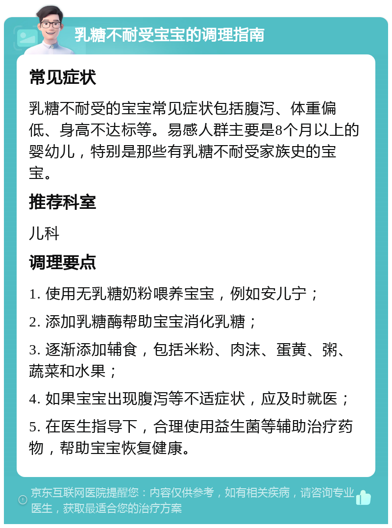 乳糖不耐受宝宝的调理指南 常见症状 乳糖不耐受的宝宝常见症状包括腹泻、体重偏低、身高不达标等。易感人群主要是8个月以上的婴幼儿，特别是那些有乳糖不耐受家族史的宝宝。 推荐科室 儿科 调理要点 1. 使用无乳糖奶粉喂养宝宝，例如安儿宁； 2. 添加乳糖酶帮助宝宝消化乳糖； 3. 逐渐添加辅食，包括米粉、肉沫、蛋黄、粥、蔬菜和水果； 4. 如果宝宝出现腹泻等不适症状，应及时就医； 5. 在医生指导下，合理使用益生菌等辅助治疗药物，帮助宝宝恢复健康。