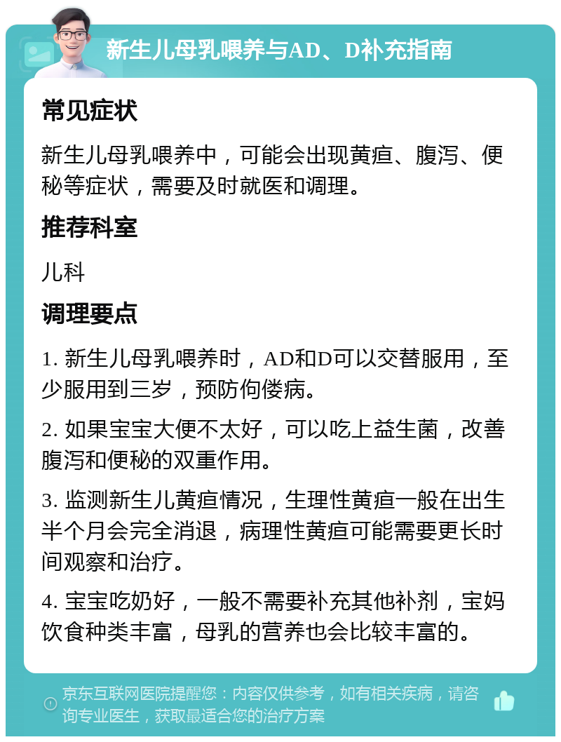 新生儿母乳喂养与AD、D补充指南 常见症状 新生儿母乳喂养中，可能会出现黄疸、腹泻、便秘等症状，需要及时就医和调理。 推荐科室 儿科 调理要点 1. 新生儿母乳喂养时，AD和D可以交替服用，至少服用到三岁，预防佝偻病。 2. 如果宝宝大便不太好，可以吃上益生菌，改善腹泻和便秘的双重作用。 3. 监测新生儿黄疸情况，生理性黄疸一般在出生半个月会完全消退，病理性黄疸可能需要更长时间观察和治疗。 4. 宝宝吃奶好，一般不需要补充其他补剂，宝妈饮食种类丰富，母乳的营养也会比较丰富的。