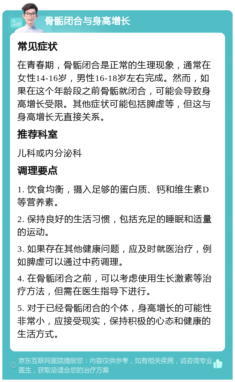 骨骺闭合与身高增长 常见症状 在青春期，骨骺闭合是正常的生理现象，通常在女性14-16岁，男性16-18岁左右完成。然而，如果在这个年龄段之前骨骺就闭合，可能会导致身高增长受限。其他症状可能包括脾虚等，但这与身高增长无直接关系。 推荐科室 儿科或内分泌科 调理要点 1. 饮食均衡，摄入足够的蛋白质、钙和维生素D等营养素。 2. 保持良好的生活习惯，包括充足的睡眠和适量的运动。 3. 如果存在其他健康问题，应及时就医治疗，例如脾虚可以通过中药调理。 4. 在骨骺闭合之前，可以考虑使用生长激素等治疗方法，但需在医生指导下进行。 5. 对于已经骨骺闭合的个体，身高增长的可能性非常小，应接受现实，保持积极的心态和健康的生活方式。