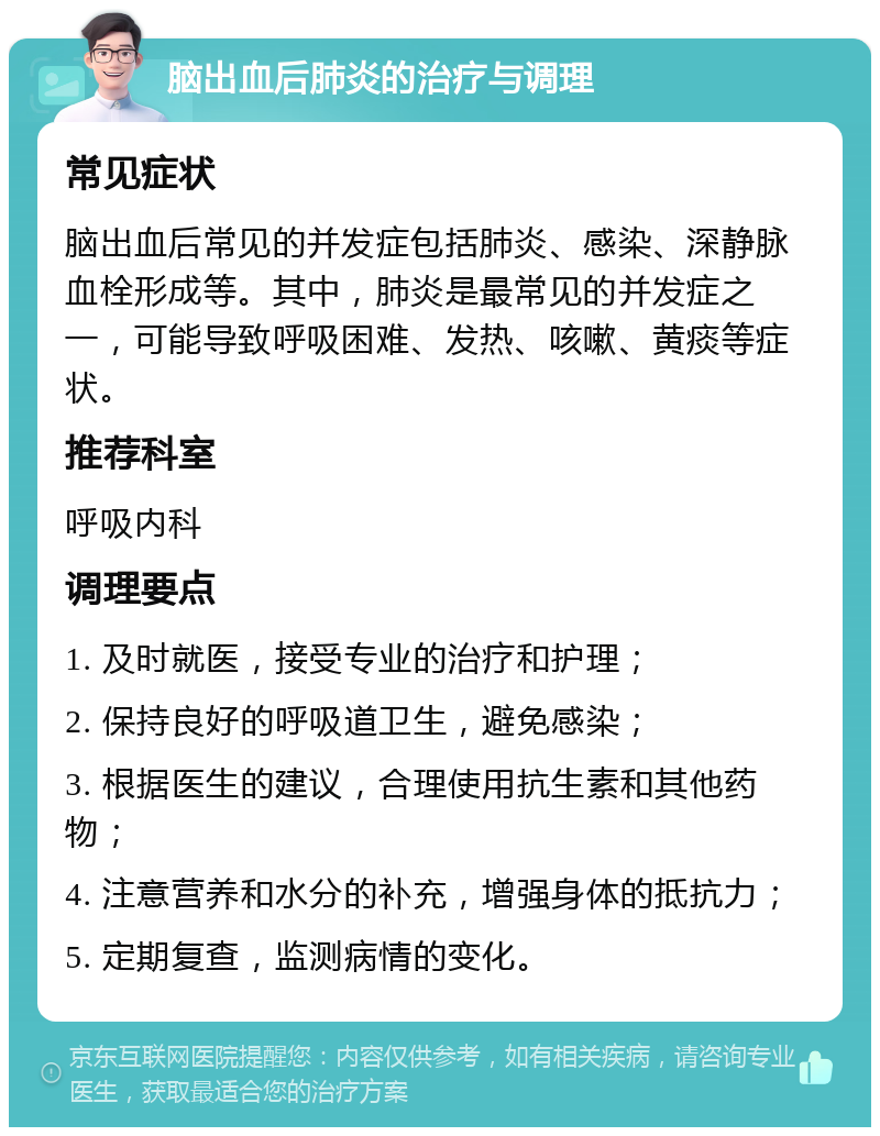 脑出血后肺炎的治疗与调理 常见症状 脑出血后常见的并发症包括肺炎、感染、深静脉血栓形成等。其中，肺炎是最常见的并发症之一，可能导致呼吸困难、发热、咳嗽、黄痰等症状。 推荐科室 呼吸内科 调理要点 1. 及时就医，接受专业的治疗和护理； 2. 保持良好的呼吸道卫生，避免感染； 3. 根据医生的建议，合理使用抗生素和其他药物； 4. 注意营养和水分的补充，增强身体的抵抗力； 5. 定期复查，监测病情的变化。