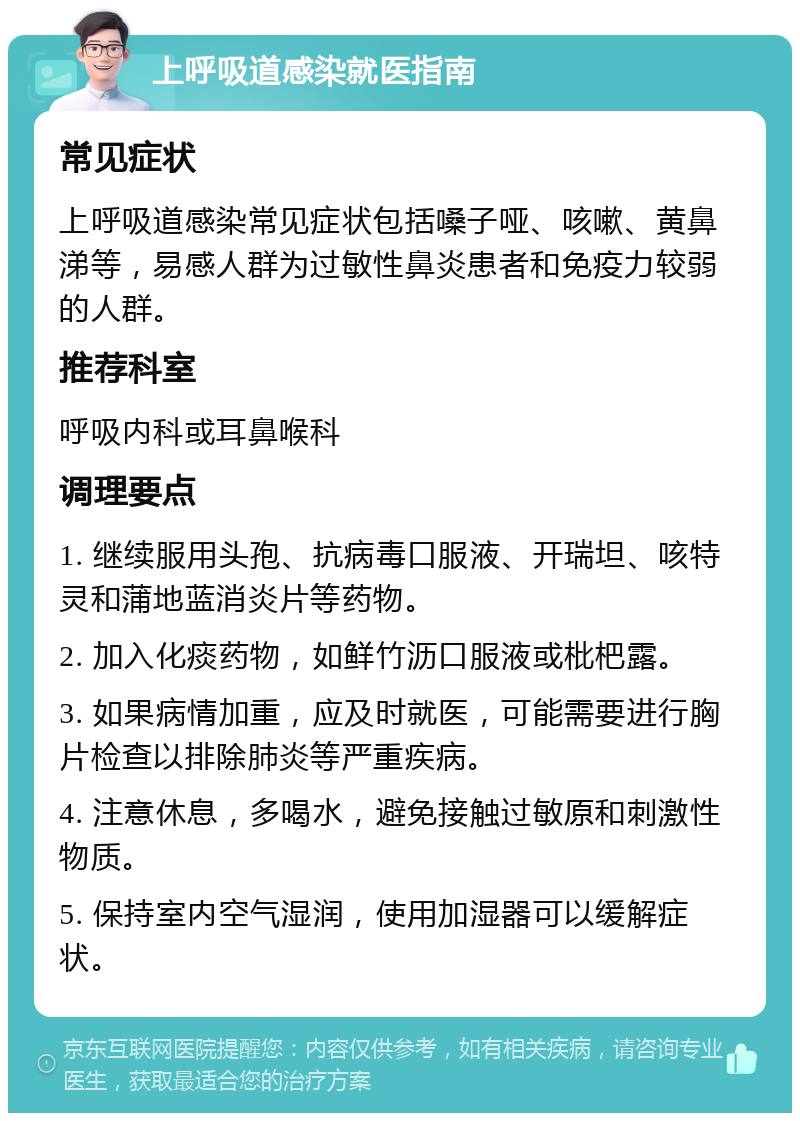 上呼吸道感染就医指南 常见症状 上呼吸道感染常见症状包括嗓子哑、咳嗽、黄鼻涕等，易感人群为过敏性鼻炎患者和免疫力较弱的人群。 推荐科室 呼吸内科或耳鼻喉科 调理要点 1. 继续服用头孢、抗病毒口服液、开瑞坦、咳特灵和蒲地蓝消炎片等药物。 2. 加入化痰药物，如鲜竹沥口服液或枇杷露。 3. 如果病情加重，应及时就医，可能需要进行胸片检查以排除肺炎等严重疾病。 4. 注意休息，多喝水，避免接触过敏原和刺激性物质。 5. 保持室内空气湿润，使用加湿器可以缓解症状。