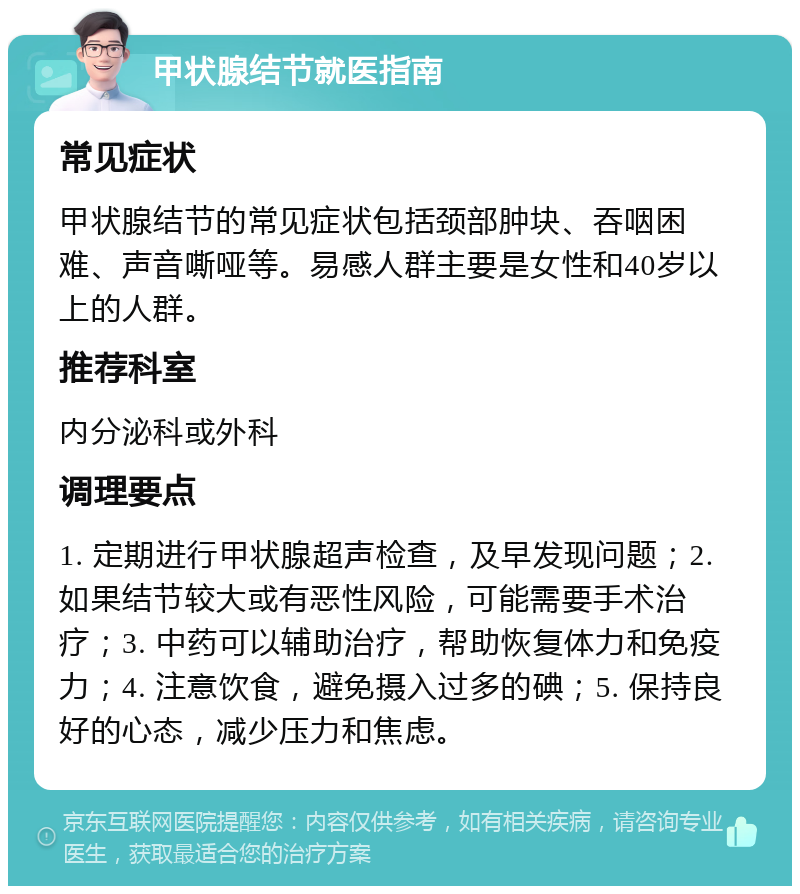 甲状腺结节就医指南 常见症状 甲状腺结节的常见症状包括颈部肿块、吞咽困难、声音嘶哑等。易感人群主要是女性和40岁以上的人群。 推荐科室 内分泌科或外科 调理要点 1. 定期进行甲状腺超声检查，及早发现问题；2. 如果结节较大或有恶性风险，可能需要手术治疗；3. 中药可以辅助治疗，帮助恢复体力和免疫力；4. 注意饮食，避免摄入过多的碘；5. 保持良好的心态，减少压力和焦虑。