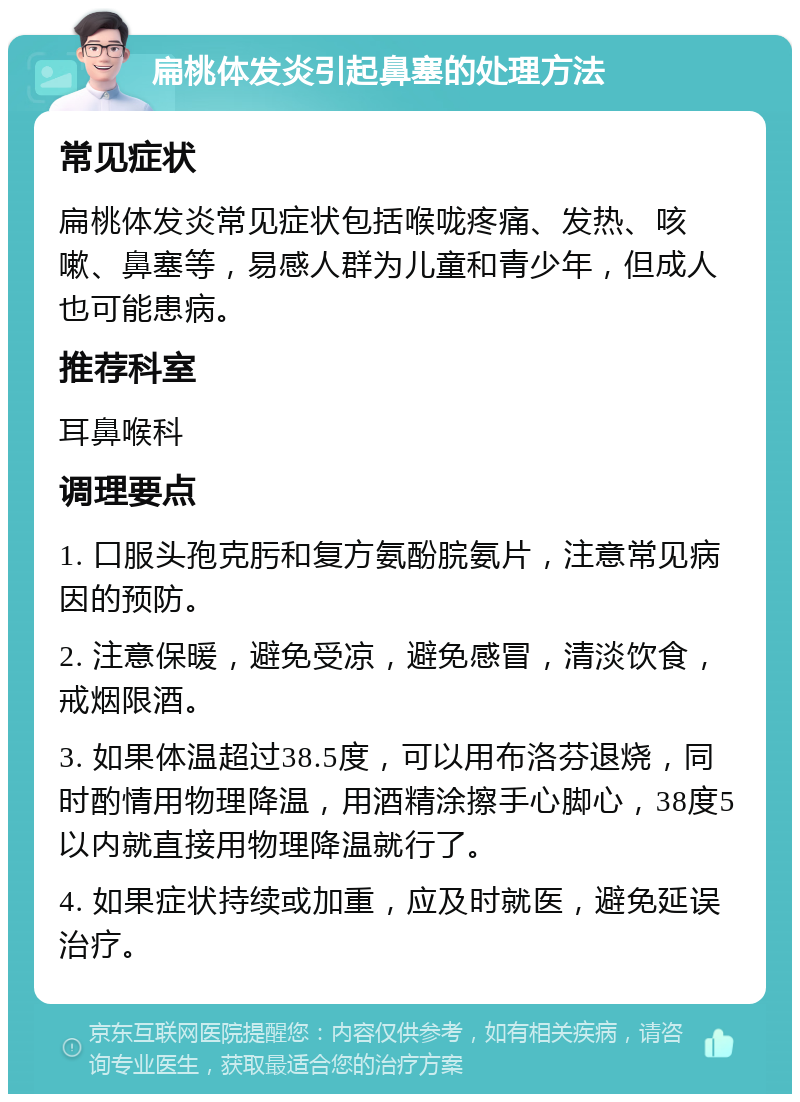 扁桃体发炎引起鼻塞的处理方法 常见症状 扁桃体发炎常见症状包括喉咙疼痛、发热、咳嗽、鼻塞等，易感人群为儿童和青少年，但成人也可能患病。 推荐科室 耳鼻喉科 调理要点 1. 口服头孢克肟和复方氨酚脘氨片，注意常见病因的预防。 2. 注意保暖，避免受凉，避免感冒，清淡饮食，戒烟限酒。 3. 如果体温超过38.5度，可以用布洛芬退烧，同时酌情用物理降温，用酒精涂擦手心脚心，38度5以内就直接用物理降温就行了。 4. 如果症状持续或加重，应及时就医，避免延误治疗。