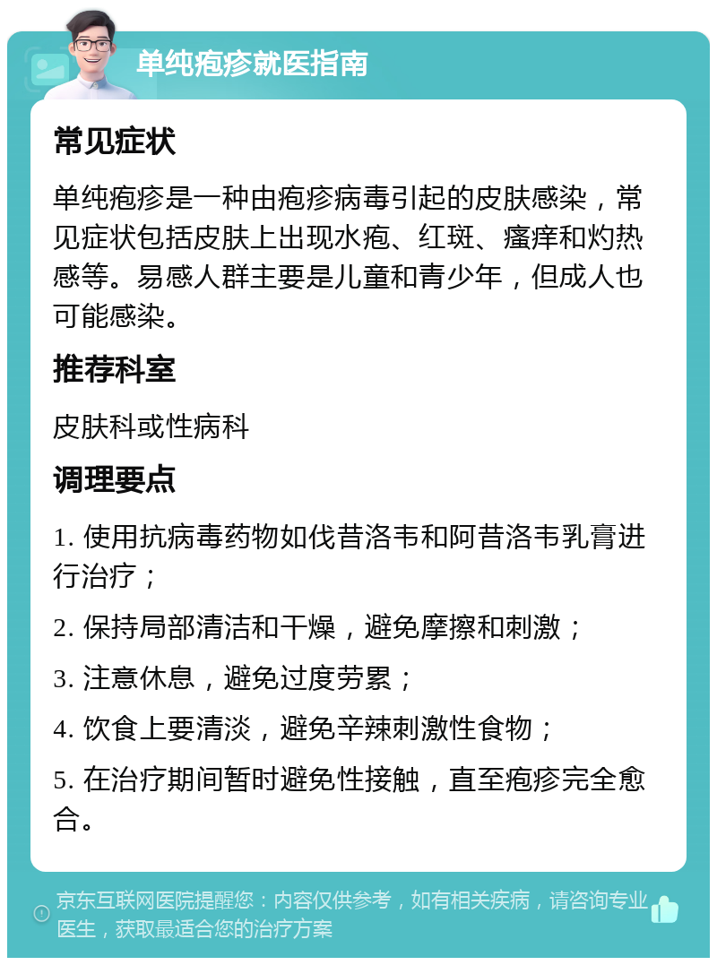 单纯疱疹就医指南 常见症状 单纯疱疹是一种由疱疹病毒引起的皮肤感染，常见症状包括皮肤上出现水疱、红斑、瘙痒和灼热感等。易感人群主要是儿童和青少年，但成人也可能感染。 推荐科室 皮肤科或性病科 调理要点 1. 使用抗病毒药物如伐昔洛韦和阿昔洛韦乳膏进行治疗； 2. 保持局部清洁和干燥，避免摩擦和刺激； 3. 注意休息，避免过度劳累； 4. 饮食上要清淡，避免辛辣刺激性食物； 5. 在治疗期间暂时避免性接触，直至疱疹完全愈合。