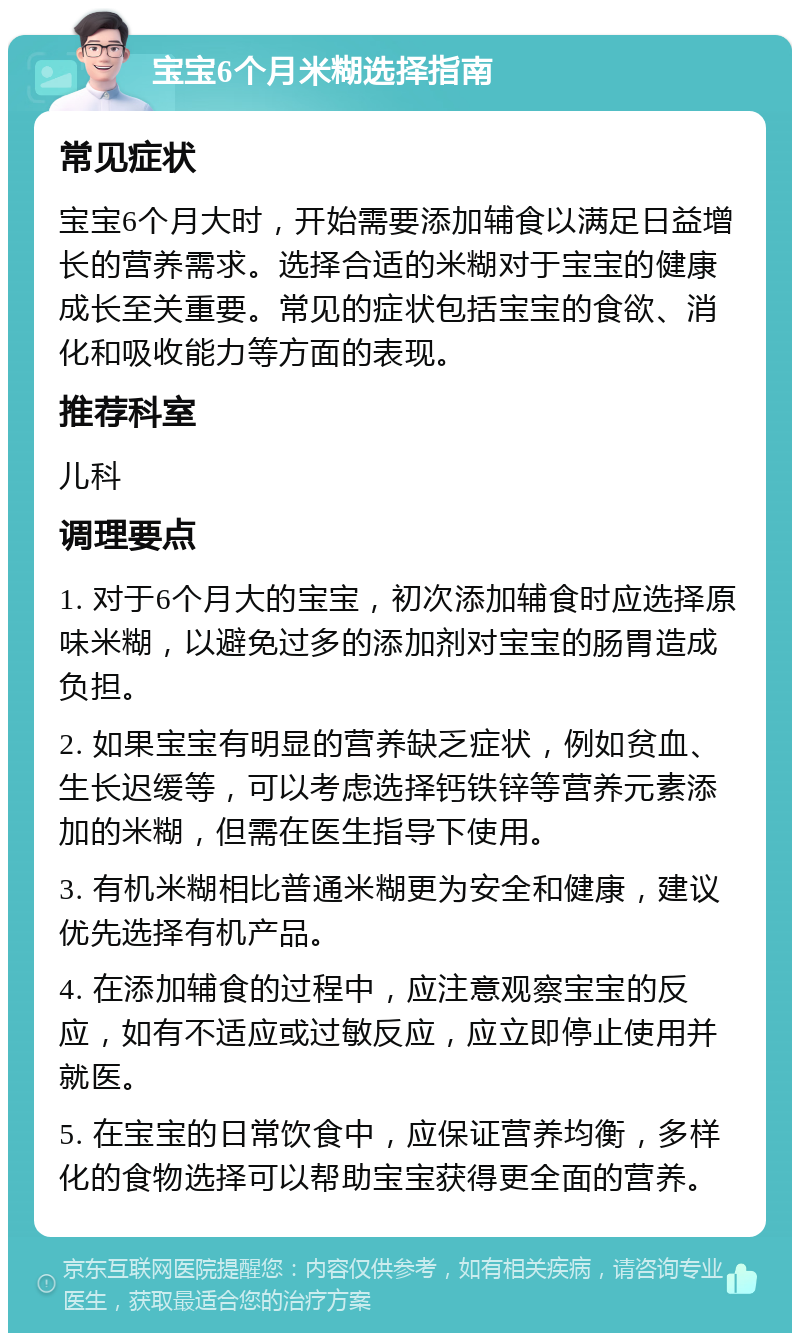 宝宝6个月米糊选择指南 常见症状 宝宝6个月大时，开始需要添加辅食以满足日益增长的营养需求。选择合适的米糊对于宝宝的健康成长至关重要。常见的症状包括宝宝的食欲、消化和吸收能力等方面的表现。 推荐科室 儿科 调理要点 1. 对于6个月大的宝宝，初次添加辅食时应选择原味米糊，以避免过多的添加剂对宝宝的肠胃造成负担。 2. 如果宝宝有明显的营养缺乏症状，例如贫血、生长迟缓等，可以考虑选择钙铁锌等营养元素添加的米糊，但需在医生指导下使用。 3. 有机米糊相比普通米糊更为安全和健康，建议优先选择有机产品。 4. 在添加辅食的过程中，应注意观察宝宝的反应，如有不适应或过敏反应，应立即停止使用并就医。 5. 在宝宝的日常饮食中，应保证营养均衡，多样化的食物选择可以帮助宝宝获得更全面的营养。