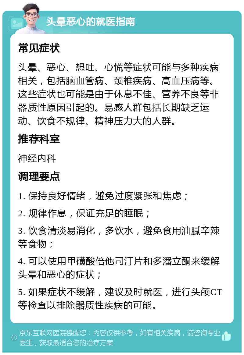 头晕恶心的就医指南 常见症状 头晕、恶心、想吐、心慌等症状可能与多种疾病相关，包括脑血管病、颈椎疾病、高血压病等。这些症状也可能是由于休息不佳、营养不良等非器质性原因引起的。易感人群包括长期缺乏运动、饮食不规律、精神压力大的人群。 推荐科室 神经内科 调理要点 1. 保持良好情绪，避免过度紧张和焦虑； 2. 规律作息，保证充足的睡眠； 3. 饮食清淡易消化，多饮水，避免食用油腻辛辣等食物； 4. 可以使用甲磺酸倍他司汀片和多潘立酮来缓解头晕和恶心的症状； 5. 如果症状不缓解，建议及时就医，进行头颅CT等检查以排除器质性疾病的可能。