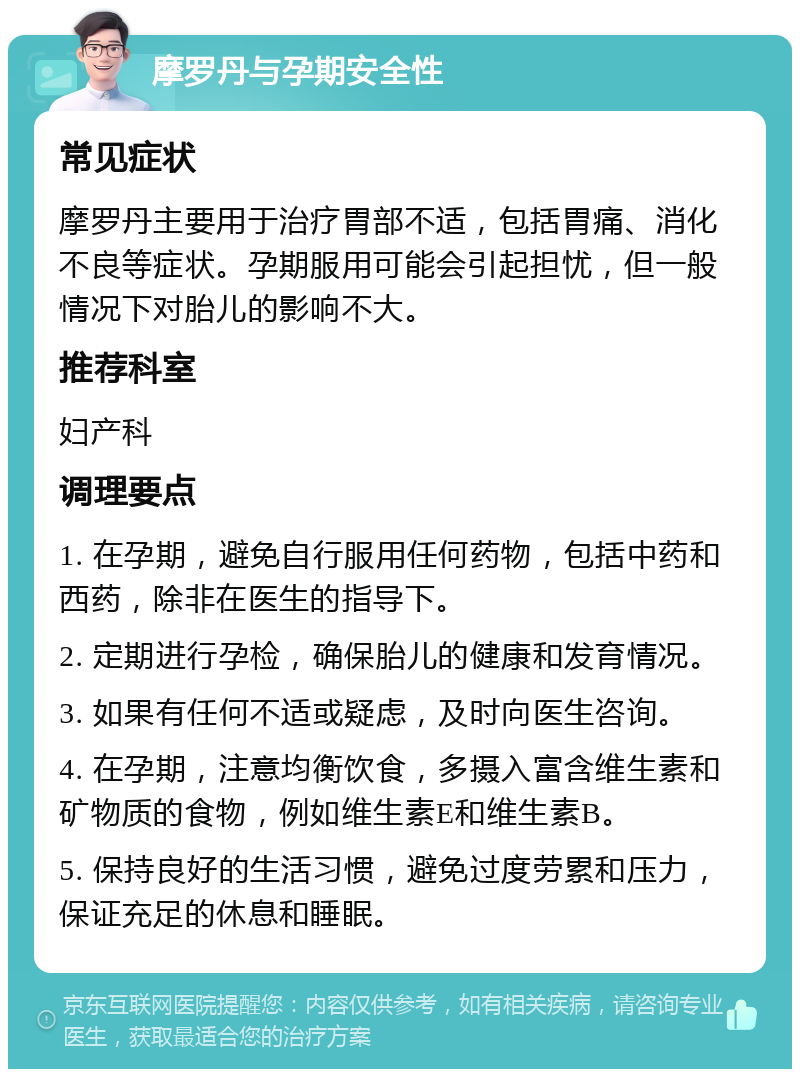 摩罗丹与孕期安全性 常见症状 摩罗丹主要用于治疗胃部不适，包括胃痛、消化不良等症状。孕期服用可能会引起担忧，但一般情况下对胎儿的影响不大。 推荐科室 妇产科 调理要点 1. 在孕期，避免自行服用任何药物，包括中药和西药，除非在医生的指导下。 2. 定期进行孕检，确保胎儿的健康和发育情况。 3. 如果有任何不适或疑虑，及时向医生咨询。 4. 在孕期，注意均衡饮食，多摄入富含维生素和矿物质的食物，例如维生素E和维生素B。 5. 保持良好的生活习惯，避免过度劳累和压力，保证充足的休息和睡眠。