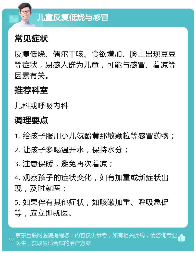 儿童反复低烧与感冒 常见症状 反复低烧、偶尔干咳、食欲增加、脸上出现豆豆等症状，易感人群为儿童，可能与感冒、着凉等因素有关。 推荐科室 儿科或呼吸内科 调理要点 1. 给孩子服用小儿氨酚黄那敏颗粒等感冒药物； 2. 让孩子多喝温开水，保持水分； 3. 注意保暖，避免再次着凉； 4. 观察孩子的症状变化，如有加重或新症状出现，及时就医； 5. 如果伴有其他症状，如咳嗽加重、呼吸急促等，应立即就医。