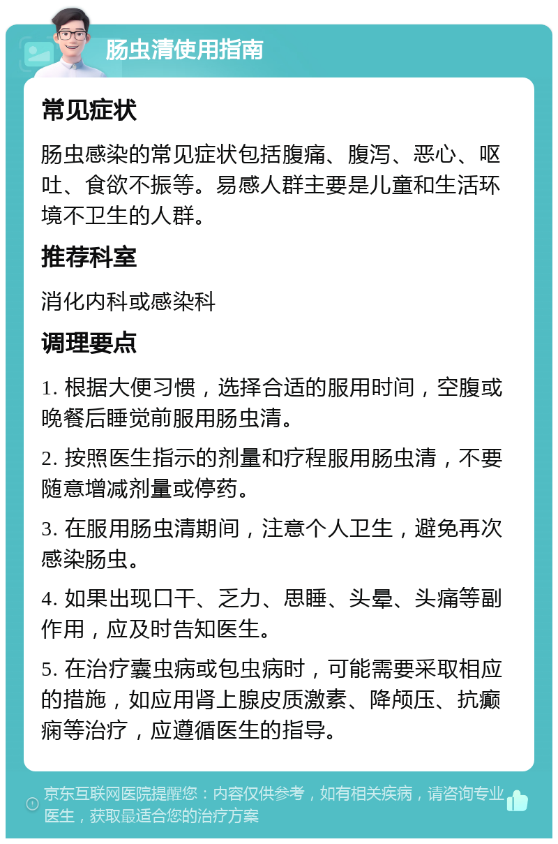 肠虫清使用指南 常见症状 肠虫感染的常见症状包括腹痛、腹泻、恶心、呕吐、食欲不振等。易感人群主要是儿童和生活环境不卫生的人群。 推荐科室 消化内科或感染科 调理要点 1. 根据大便习惯，选择合适的服用时间，空腹或晚餐后睡觉前服用肠虫清。 2. 按照医生指示的剂量和疗程服用肠虫清，不要随意增减剂量或停药。 3. 在服用肠虫清期间，注意个人卫生，避免再次感染肠虫。 4. 如果出现口干、乏力、思睡、头晕、头痛等副作用，应及时告知医生。 5. 在治疗囊虫病或包虫病时，可能需要采取相应的措施，如应用肾上腺皮质激素、降颅压、抗癫痫等治疗，应遵循医生的指导。