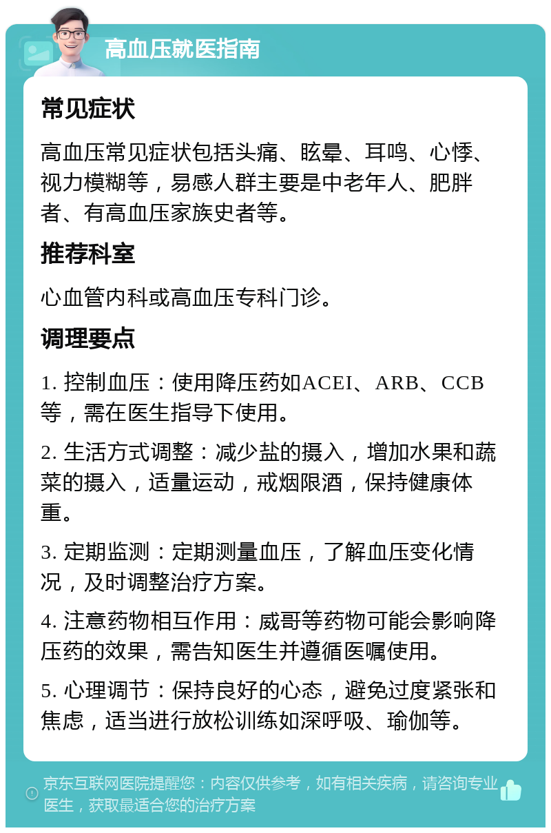 高血压就医指南 常见症状 高血压常见症状包括头痛、眩晕、耳鸣、心悸、视力模糊等，易感人群主要是中老年人、肥胖者、有高血压家族史者等。 推荐科室 心血管内科或高血压专科门诊。 调理要点 1. 控制血压：使用降压药如ACEI、ARB、CCB等，需在医生指导下使用。 2. 生活方式调整：减少盐的摄入，增加水果和蔬菜的摄入，适量运动，戒烟限酒，保持健康体重。 3. 定期监测：定期测量血压，了解血压变化情况，及时调整治疗方案。 4. 注意药物相互作用：威哥等药物可能会影响降压药的效果，需告知医生并遵循医嘱使用。 5. 心理调节：保持良好的心态，避免过度紧张和焦虑，适当进行放松训练如深呼吸、瑜伽等。