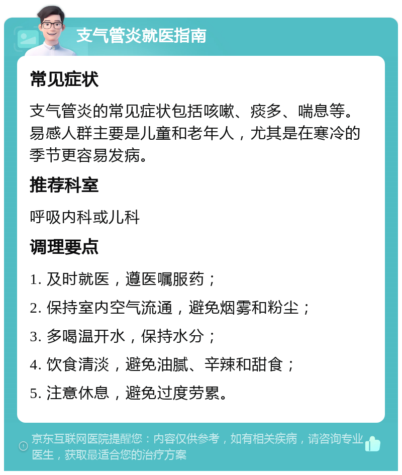 支气管炎就医指南 常见症状 支气管炎的常见症状包括咳嗽、痰多、喘息等。易感人群主要是儿童和老年人，尤其是在寒冷的季节更容易发病。 推荐科室 呼吸内科或儿科 调理要点 1. 及时就医，遵医嘱服药； 2. 保持室内空气流通，避免烟雾和粉尘； 3. 多喝温开水，保持水分； 4. 饮食清淡，避免油腻、辛辣和甜食； 5. 注意休息，避免过度劳累。