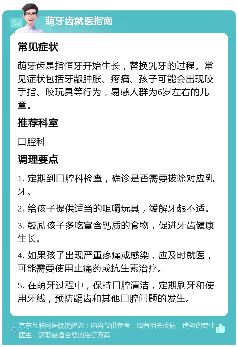 萌牙齿就医指南 常见症状 萌牙齿是指恒牙开始生长，替换乳牙的过程。常见症状包括牙龈肿胀、疼痛、孩子可能会出现咬手指、咬玩具等行为，易感人群为6岁左右的儿童。 推荐科室 口腔科 调理要点 1. 定期到口腔科检查，确诊是否需要拔除对应乳牙。 2. 给孩子提供适当的咀嚼玩具，缓解牙龈不适。 3. 鼓励孩子多吃富含钙质的食物，促进牙齿健康生长。 4. 如果孩子出现严重疼痛或感染，应及时就医，可能需要使用止痛药或抗生素治疗。 5. 在萌牙过程中，保持口腔清洁，定期刷牙和使用牙线，预防龋齿和其他口腔问题的发生。