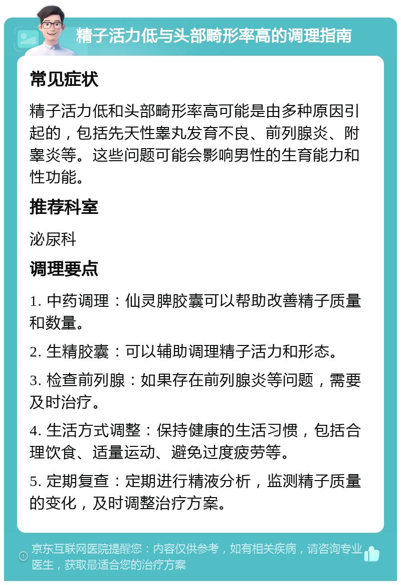 精子活力低与头部畸形率高的调理指南 常见症状 精子活力低和头部畸形率高可能是由多种原因引起的，包括先天性睾丸发育不良、前列腺炎、附睾炎等。这些问题可能会影响男性的生育能力和性功能。 推荐科室 泌尿科 调理要点 1. 中药调理：仙灵脾胶囊可以帮助改善精子质量和数量。 2. 生精胶囊：可以辅助调理精子活力和形态。 3. 检查前列腺：如果存在前列腺炎等问题，需要及时治疗。 4. 生活方式调整：保持健康的生活习惯，包括合理饮食、适量运动、避免过度疲劳等。 5. 定期复查：定期进行精液分析，监测精子质量的变化，及时调整治疗方案。