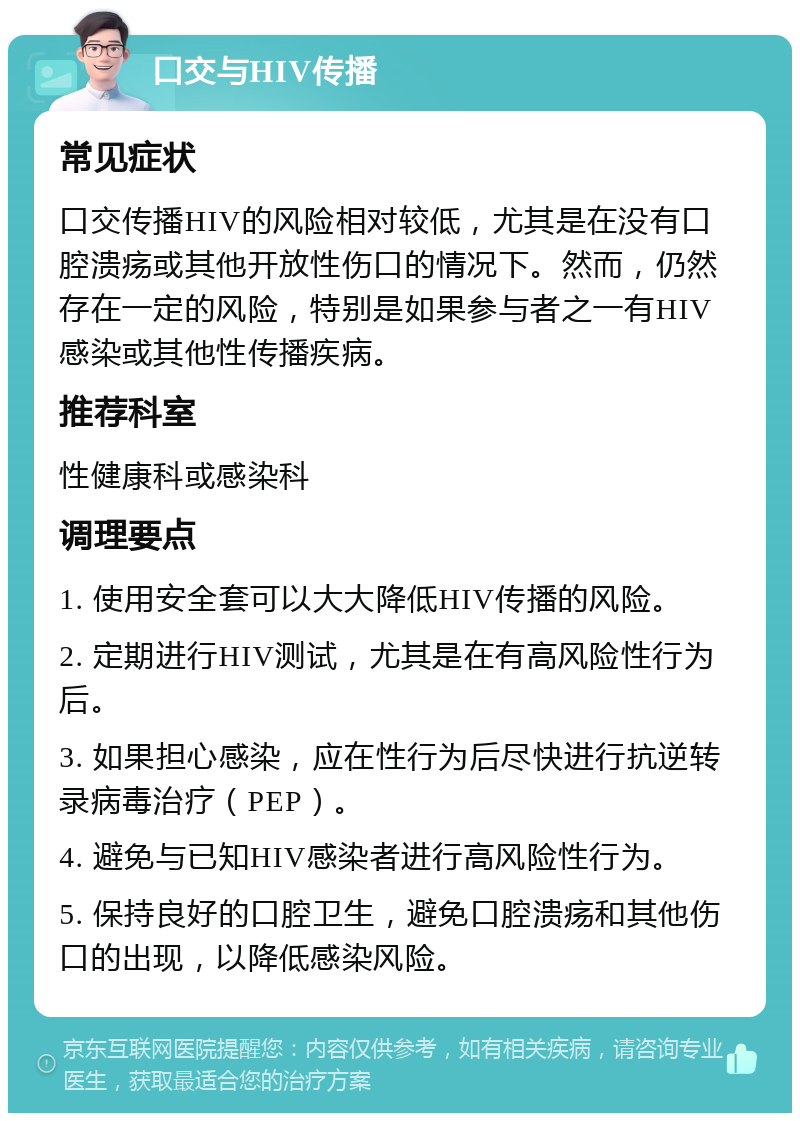 口交与HIV传播 常见症状 口交传播HIV的风险相对较低，尤其是在没有口腔溃疡或其他开放性伤口的情况下。然而，仍然存在一定的风险，特别是如果参与者之一有HIV感染或其他性传播疾病。 推荐科室 性健康科或感染科 调理要点 1. 使用安全套可以大大降低HIV传播的风险。 2. 定期进行HIV测试，尤其是在有高风险性行为后。 3. 如果担心感染，应在性行为后尽快进行抗逆转录病毒治疗（PEP）。 4. 避免与已知HIV感染者进行高风险性行为。 5. 保持良好的口腔卫生，避免口腔溃疡和其他伤口的出现，以降低感染风险。