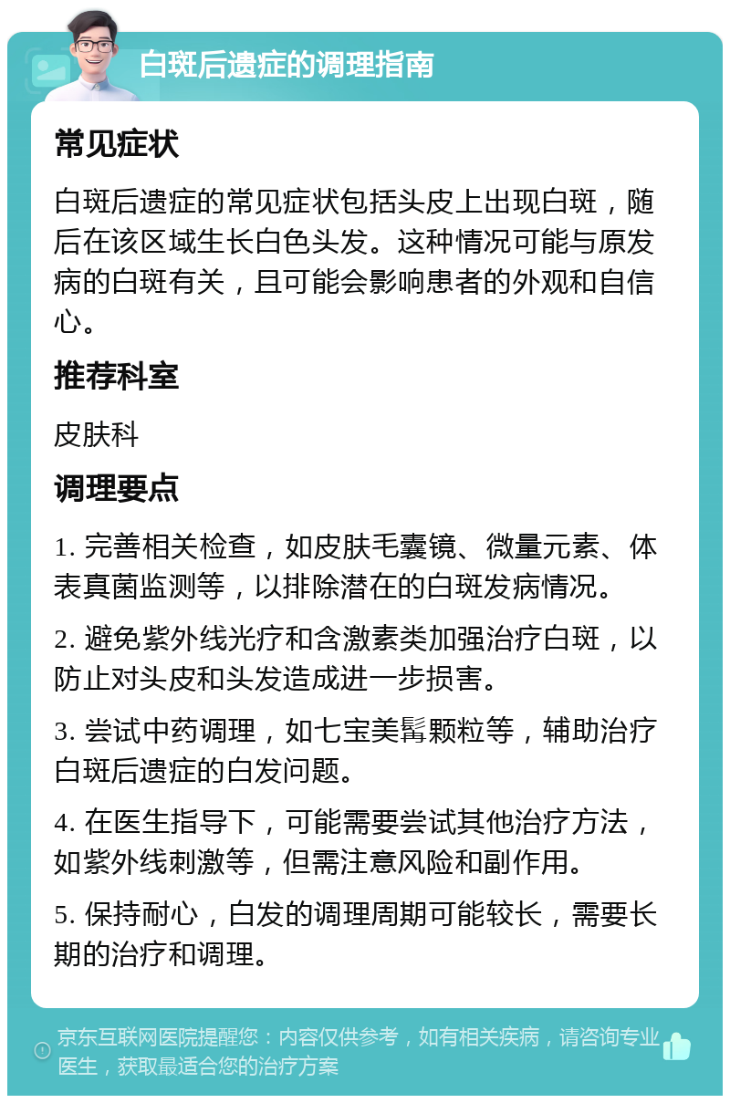 白斑后遗症的调理指南 常见症状 白斑后遗症的常见症状包括头皮上出现白斑，随后在该区域生长白色头发。这种情况可能与原发病的白斑有关，且可能会影响患者的外观和自信心。 推荐科室 皮肤科 调理要点 1. 完善相关检查，如皮肤毛囊镜、微量元素、体表真菌监测等，以排除潜在的白斑发病情况。 2. 避免紫外线光疗和含激素类加强治疗白斑，以防止对头皮和头发造成进一步损害。 3. 尝试中药调理，如七宝美髯颗粒等，辅助治疗白斑后遗症的白发问题。 4. 在医生指导下，可能需要尝试其他治疗方法，如紫外线刺激等，但需注意风险和副作用。 5. 保持耐心，白发的调理周期可能较长，需要长期的治疗和调理。