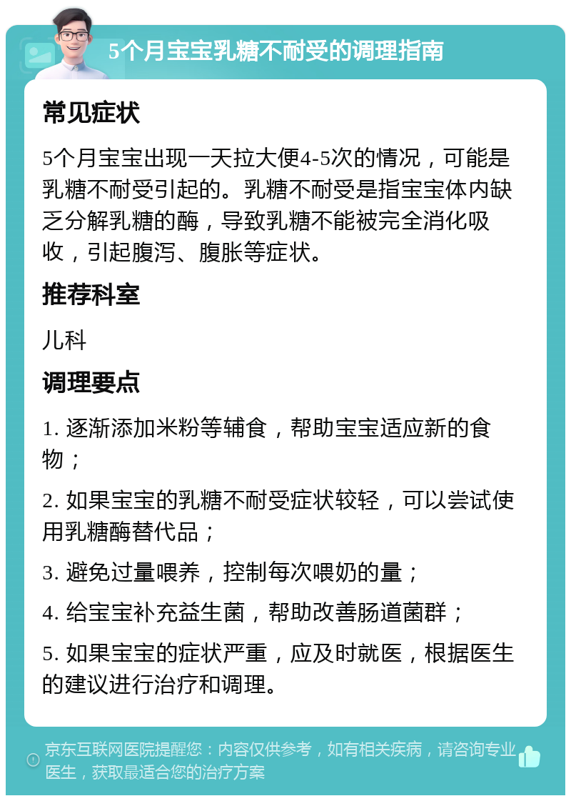 5个月宝宝乳糖不耐受的调理指南 常见症状 5个月宝宝出现一天拉大便4-5次的情况，可能是乳糖不耐受引起的。乳糖不耐受是指宝宝体内缺乏分解乳糖的酶，导致乳糖不能被完全消化吸收，引起腹泻、腹胀等症状。 推荐科室 儿科 调理要点 1. 逐渐添加米粉等辅食，帮助宝宝适应新的食物； 2. 如果宝宝的乳糖不耐受症状较轻，可以尝试使用乳糖酶替代品； 3. 避免过量喂养，控制每次喂奶的量； 4. 给宝宝补充益生菌，帮助改善肠道菌群； 5. 如果宝宝的症状严重，应及时就医，根据医生的建议进行治疗和调理。