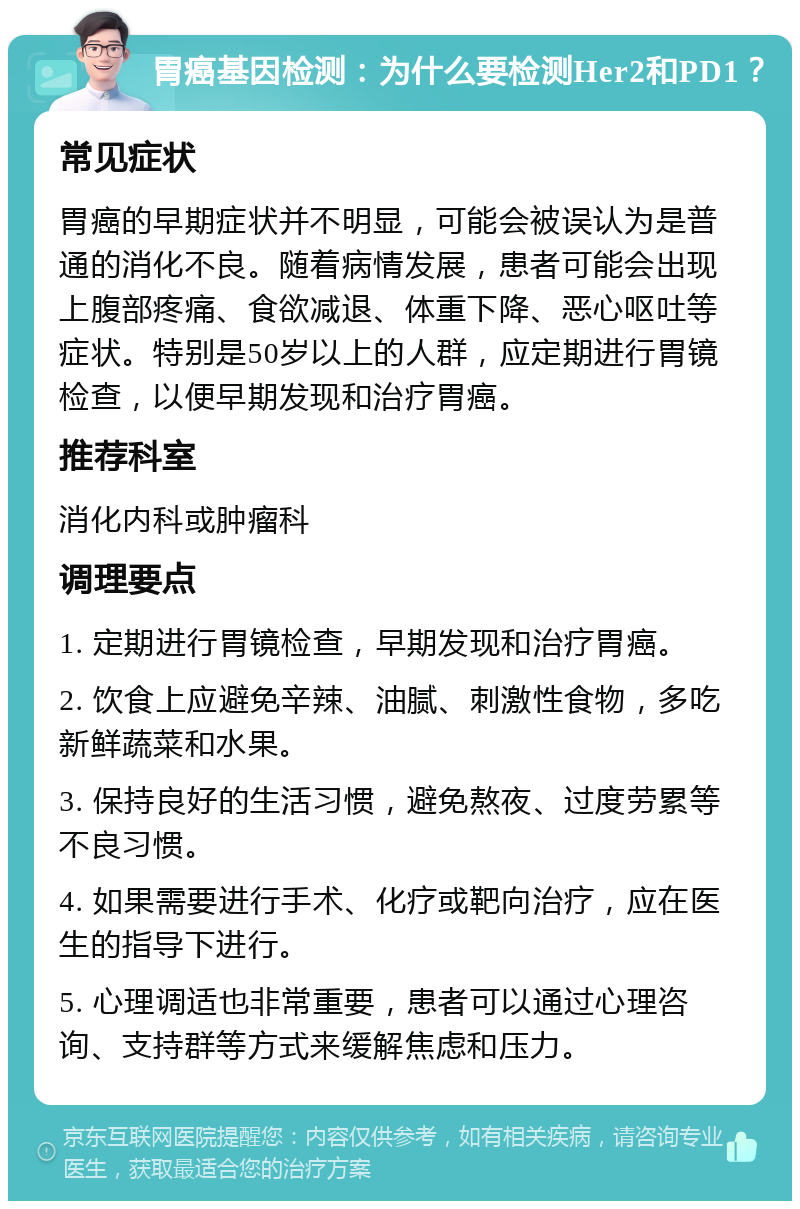 胃癌基因检测：为什么要检测Her2和PD1？ 常见症状 胃癌的早期症状并不明显，可能会被误认为是普通的消化不良。随着病情发展，患者可能会出现上腹部疼痛、食欲减退、体重下降、恶心呕吐等症状。特别是50岁以上的人群，应定期进行胃镜检查，以便早期发现和治疗胃癌。 推荐科室 消化内科或肿瘤科 调理要点 1. 定期进行胃镜检查，早期发现和治疗胃癌。 2. 饮食上应避免辛辣、油腻、刺激性食物，多吃新鲜蔬菜和水果。 3. 保持良好的生活习惯，避免熬夜、过度劳累等不良习惯。 4. 如果需要进行手术、化疗或靶向治疗，应在医生的指导下进行。 5. 心理调适也非常重要，患者可以通过心理咨询、支持群等方式来缓解焦虑和压力。