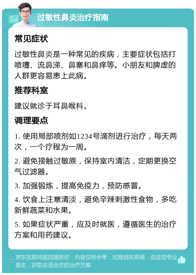 过敏性鼻炎治疗指南 常见症状 过敏性鼻炎是一种常见的疾病，主要症状包括打喷嚏、流鼻涕、鼻塞和鼻痒等。小朋友和脾虚的人群更容易患上此病。 推荐科室 建议就诊于耳鼻喉科。 调理要点 1. 使用局部喷剂如1234号滴剂进行治疗，每天两次，一个疗程为一周。 2. 避免接触过敏原，保持室内清洁，定期更换空气过滤器。 3. 加强锻炼，提高免疫力，预防感冒。 4. 饮食上注意清淡，避免辛辣刺激性食物，多吃新鲜蔬菜和水果。 5. 如果症状严重，应及时就医，遵循医生的治疗方案和用药建议。