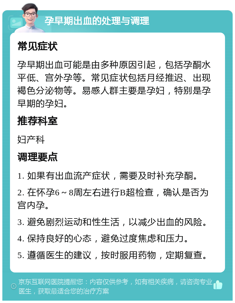 孕早期出血的处理与调理 常见症状 孕早期出血可能是由多种原因引起，包括孕酮水平低、宫外孕等。常见症状包括月经推迟、出现褐色分泌物等。易感人群主要是孕妇，特别是孕早期的孕妇。 推荐科室 妇产科 调理要点 1. 如果有出血流产症状，需要及时补充孕酮。 2. 在怀孕6～8周左右进行B超检查，确认是否为宫内孕。 3. 避免剧烈运动和性生活，以减少出血的风险。 4. 保持良好的心态，避免过度焦虑和压力。 5. 遵循医生的建议，按时服用药物，定期复查。