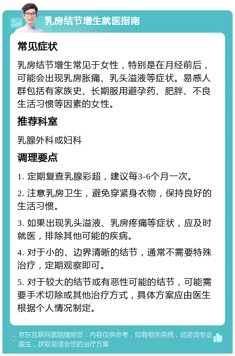 乳房结节增生就医指南 常见症状 乳房结节增生常见于女性，特别是在月经前后，可能会出现乳房胀痛、乳头溢液等症状。易感人群包括有家族史、长期服用避孕药、肥胖、不良生活习惯等因素的女性。 推荐科室 乳腺外科或妇科 调理要点 1. 定期复查乳腺彩超，建议每3-6个月一次。 2. 注意乳房卫生，避免穿紧身衣物，保持良好的生活习惯。 3. 如果出现乳头溢液、乳房疼痛等症状，应及时就医，排除其他可能的疾病。 4. 对于小的、边界清晰的结节，通常不需要特殊治疗，定期观察即可。 5. 对于较大的结节或有恶性可能的结节，可能需要手术切除或其他治疗方式，具体方案应由医生根据个人情况制定。