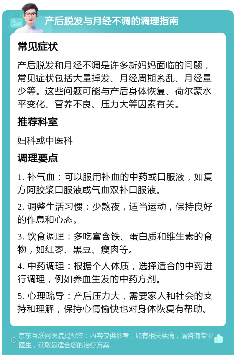 产后脱发与月经不调的调理指南 常见症状 产后脱发和月经不调是许多新妈妈面临的问题，常见症状包括大量掉发、月经周期紊乱、月经量少等。这些问题可能与产后身体恢复、荷尔蒙水平变化、营养不良、压力大等因素有关。 推荐科室 妇科或中医科 调理要点 1. 补气血：可以服用补血的中药或口服液，如复方阿胶浆口服液或气血双补口服液。 2. 调整生活习惯：少熬夜，适当运动，保持良好的作息和心态。 3. 饮食调理：多吃富含铁、蛋白质和维生素的食物，如红枣、黑豆、瘦肉等。 4. 中药调理：根据个人体质，选择适合的中药进行调理，例如养血生发的中药方剂。 5. 心理疏导：产后压力大，需要家人和社会的支持和理解，保持心情愉快也对身体恢复有帮助。