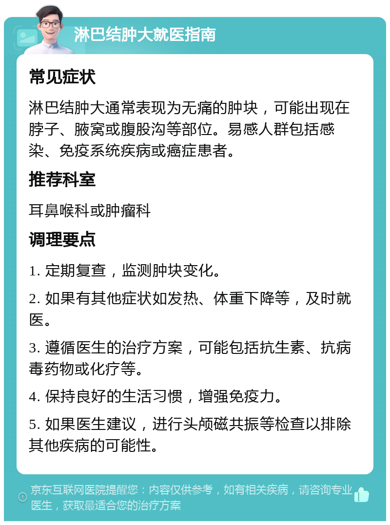 淋巴结肿大就医指南 常见症状 淋巴结肿大通常表现为无痛的肿块，可能出现在脖子、腋窝或腹股沟等部位。易感人群包括感染、免疫系统疾病或癌症患者。 推荐科室 耳鼻喉科或肿瘤科 调理要点 1. 定期复查，监测肿块变化。 2. 如果有其他症状如发热、体重下降等，及时就医。 3. 遵循医生的治疗方案，可能包括抗生素、抗病毒药物或化疗等。 4. 保持良好的生活习惯，增强免疫力。 5. 如果医生建议，进行头颅磁共振等检查以排除其他疾病的可能性。