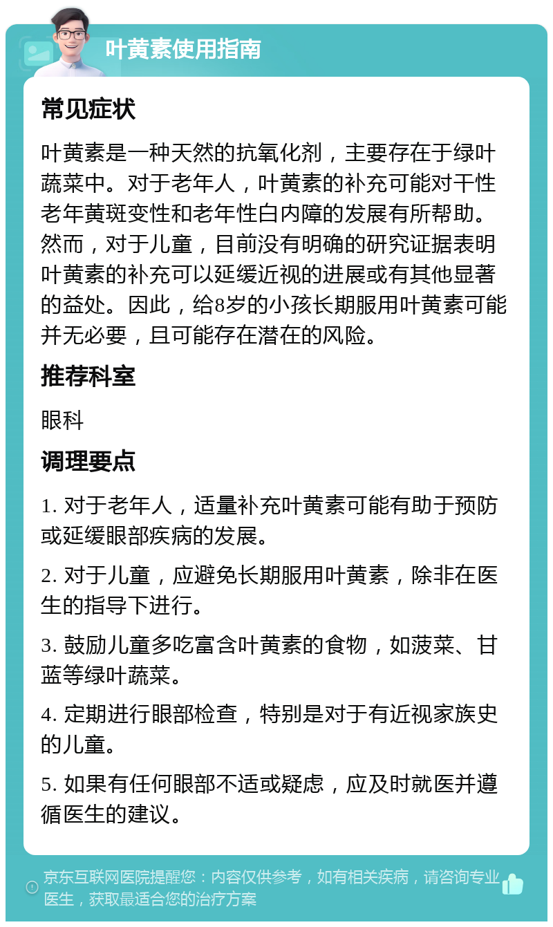 叶黄素使用指南 常见症状 叶黄素是一种天然的抗氧化剂，主要存在于绿叶蔬菜中。对于老年人，叶黄素的补充可能对干性老年黄斑变性和老年性白内障的发展有所帮助。然而，对于儿童，目前没有明确的研究证据表明叶黄素的补充可以延缓近视的进展或有其他显著的益处。因此，给8岁的小孩长期服用叶黄素可能并无必要，且可能存在潜在的风险。 推荐科室 眼科 调理要点 1. 对于老年人，适量补充叶黄素可能有助于预防或延缓眼部疾病的发展。 2. 对于儿童，应避免长期服用叶黄素，除非在医生的指导下进行。 3. 鼓励儿童多吃富含叶黄素的食物，如菠菜、甘蓝等绿叶蔬菜。 4. 定期进行眼部检查，特别是对于有近视家族史的儿童。 5. 如果有任何眼部不适或疑虑，应及时就医并遵循医生的建议。