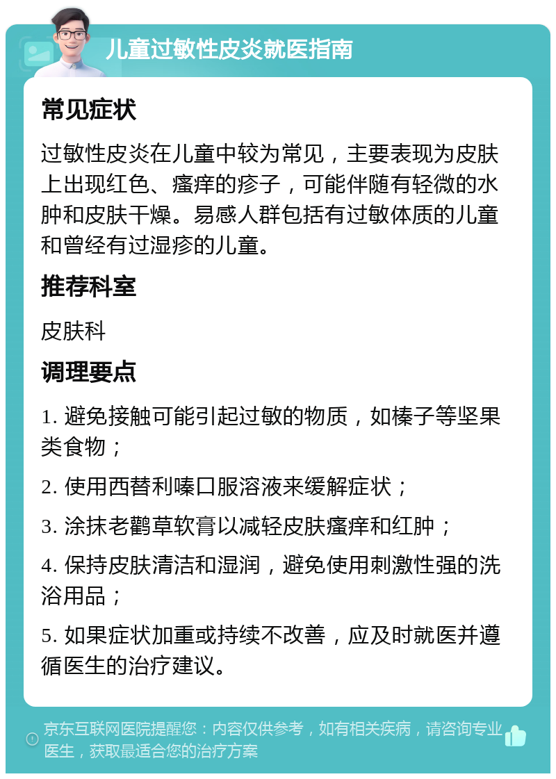 儿童过敏性皮炎就医指南 常见症状 过敏性皮炎在儿童中较为常见，主要表现为皮肤上出现红色、瘙痒的疹子，可能伴随有轻微的水肿和皮肤干燥。易感人群包括有过敏体质的儿童和曾经有过湿疹的儿童。 推荐科室 皮肤科 调理要点 1. 避免接触可能引起过敏的物质，如榛子等坚果类食物； 2. 使用西替利嗪口服溶液来缓解症状； 3. 涂抹老鹳草软膏以减轻皮肤瘙痒和红肿； 4. 保持皮肤清洁和湿润，避免使用刺激性强的洗浴用品； 5. 如果症状加重或持续不改善，应及时就医并遵循医生的治疗建议。