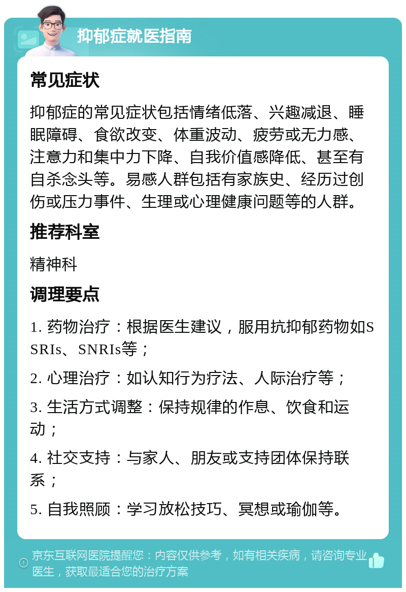 抑郁症就医指南 常见症状 抑郁症的常见症状包括情绪低落、兴趣减退、睡眠障碍、食欲改变、体重波动、疲劳或无力感、注意力和集中力下降、自我价值感降低、甚至有自杀念头等。易感人群包括有家族史、经历过创伤或压力事件、生理或心理健康问题等的人群。 推荐科室 精神科 调理要点 1. 药物治疗：根据医生建议，服用抗抑郁药物如SSRIs、SNRIs等； 2. 心理治疗：如认知行为疗法、人际治疗等； 3. 生活方式调整：保持规律的作息、饮食和运动； 4. 社交支持：与家人、朋友或支持团体保持联系； 5. 自我照顾：学习放松技巧、冥想或瑜伽等。