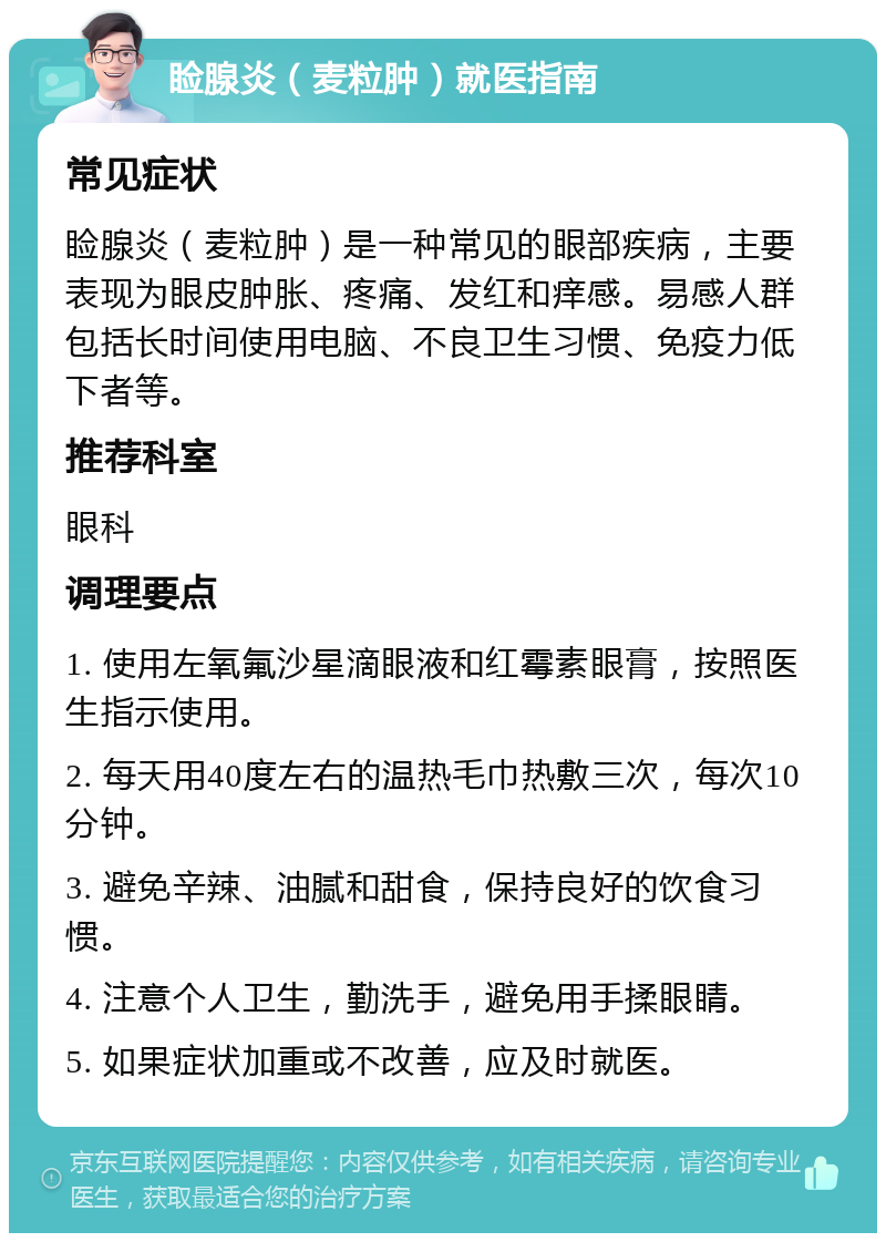 睑腺炎（麦粒肿）就医指南 常见症状 睑腺炎（麦粒肿）是一种常见的眼部疾病，主要表现为眼皮肿胀、疼痛、发红和痒感。易感人群包括长时间使用电脑、不良卫生习惯、免疫力低下者等。 推荐科室 眼科 调理要点 1. 使用左氧氟沙星滴眼液和红霉素眼膏，按照医生指示使用。 2. 每天用40度左右的温热毛巾热敷三次，每次10分钟。 3. 避免辛辣、油腻和甜食，保持良好的饮食习惯。 4. 注意个人卫生，勤洗手，避免用手揉眼睛。 5. 如果症状加重或不改善，应及时就医。