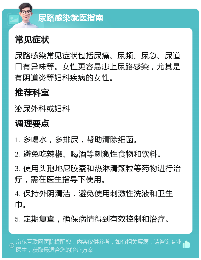 尿路感染就医指南 常见症状 尿路感染常见症状包括尿痛、尿频、尿急、尿道口有异味等。女性更容易患上尿路感染，尤其是有阴道炎等妇科疾病的女性。 推荐科室 泌尿外科或妇科 调理要点 1. 多喝水，多排尿，帮助清除细菌。 2. 避免吃辣椒、喝酒等刺激性食物和饮料。 3. 使用头孢地尼胶囊和热淋清颗粒等药物进行治疗，需在医生指导下使用。 4. 保持外阴清洁，避免使用刺激性洗液和卫生巾。 5. 定期复查，确保病情得到有效控制和治疗。