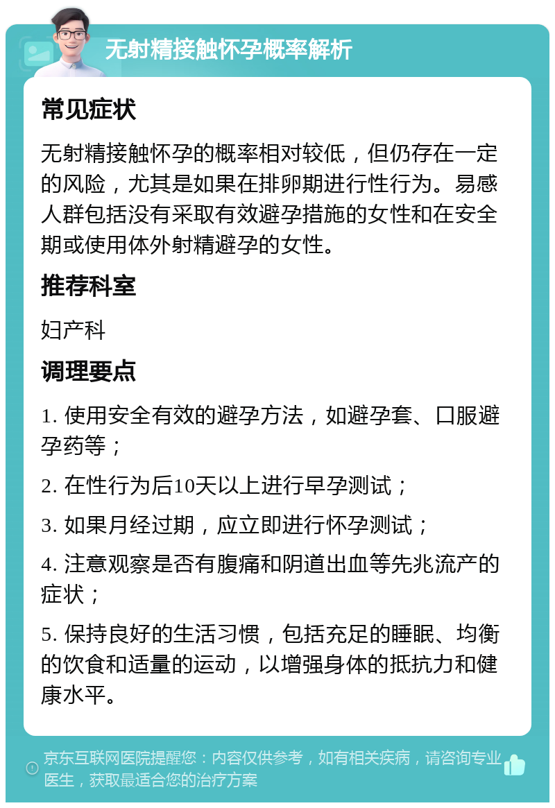 无射精接触怀孕概率解析 常见症状 无射精接触怀孕的概率相对较低，但仍存在一定的风险，尤其是如果在排卵期进行性行为。易感人群包括没有采取有效避孕措施的女性和在安全期或使用体外射精避孕的女性。 推荐科室 妇产科 调理要点 1. 使用安全有效的避孕方法，如避孕套、口服避孕药等； 2. 在性行为后10天以上进行早孕测试； 3. 如果月经过期，应立即进行怀孕测试； 4. 注意观察是否有腹痛和阴道出血等先兆流产的症状； 5. 保持良好的生活习惯，包括充足的睡眠、均衡的饮食和适量的运动，以增强身体的抵抗力和健康水平。