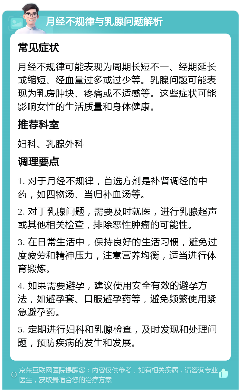 月经不规律与乳腺问题解析 常见症状 月经不规律可能表现为周期长短不一、经期延长或缩短、经血量过多或过少等。乳腺问题可能表现为乳房肿块、疼痛或不适感等。这些症状可能影响女性的生活质量和身体健康。 推荐科室 妇科、乳腺外科 调理要点 1. 对于月经不规律，首选方剂是补肾调经的中药，如四物汤、当归补血汤等。 2. 对于乳腺问题，需要及时就医，进行乳腺超声或其他相关检查，排除恶性肿瘤的可能性。 3. 在日常生活中，保持良好的生活习惯，避免过度疲劳和精神压力，注意营养均衡，适当进行体育锻炼。 4. 如果需要避孕，建议使用安全有效的避孕方法，如避孕套、口服避孕药等，避免频繁使用紧急避孕药。 5. 定期进行妇科和乳腺检查，及时发现和处理问题，预防疾病的发生和发展。