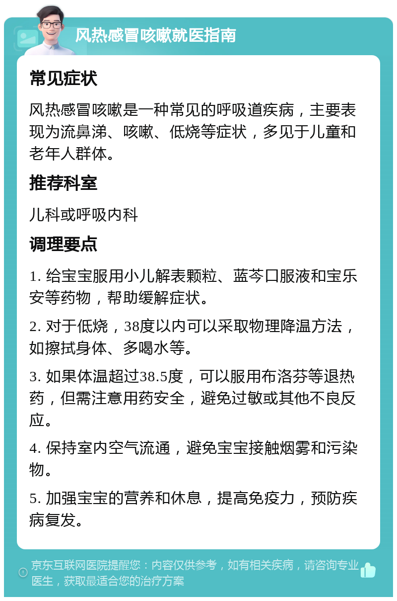 风热感冒咳嗽就医指南 常见症状 风热感冒咳嗽是一种常见的呼吸道疾病，主要表现为流鼻涕、咳嗽、低烧等症状，多见于儿童和老年人群体。 推荐科室 儿科或呼吸内科 调理要点 1. 给宝宝服用小儿解表颗粒、蓝芩口服液和宝乐安等药物，帮助缓解症状。 2. 对于低烧，38度以内可以采取物理降温方法，如擦拭身体、多喝水等。 3. 如果体温超过38.5度，可以服用布洛芬等退热药，但需注意用药安全，避免过敏或其他不良反应。 4. 保持室内空气流通，避免宝宝接触烟雾和污染物。 5. 加强宝宝的营养和休息，提高免疫力，预防疾病复发。