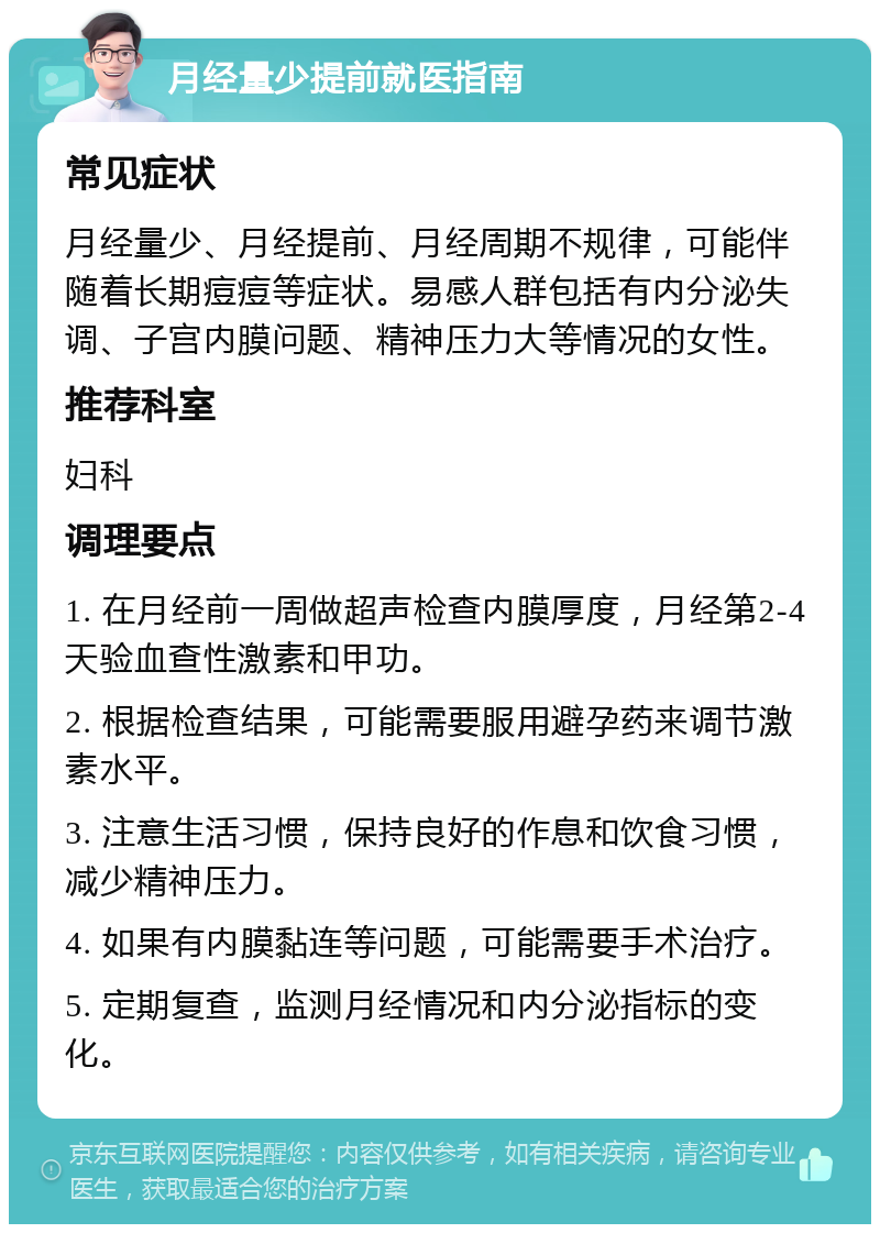 月经量少提前就医指南 常见症状 月经量少、月经提前、月经周期不规律，可能伴随着长期痘痘等症状。易感人群包括有内分泌失调、子宫内膜问题、精神压力大等情况的女性。 推荐科室 妇科 调理要点 1. 在月经前一周做超声检查内膜厚度，月经第2-4天验血查性激素和甲功。 2. 根据检查结果，可能需要服用避孕药来调节激素水平。 3. 注意生活习惯，保持良好的作息和饮食习惯，减少精神压力。 4. 如果有内膜黏连等问题，可能需要手术治疗。 5. 定期复查，监测月经情况和内分泌指标的变化。