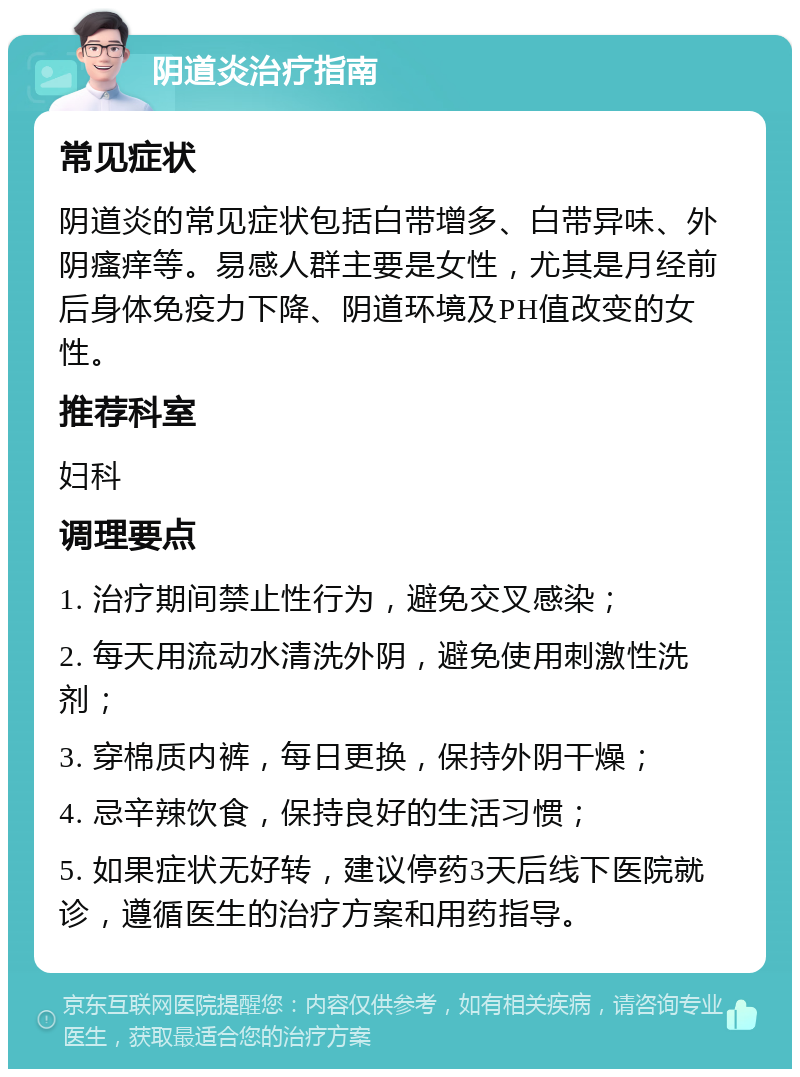 阴道炎治疗指南 常见症状 阴道炎的常见症状包括白带增多、白带异味、外阴瘙痒等。易感人群主要是女性，尤其是月经前后身体免疫力下降、阴道环境及PH值改变的女性。 推荐科室 妇科 调理要点 1. 治疗期间禁止性行为，避免交叉感染； 2. 每天用流动水清洗外阴，避免使用刺激性洗剂； 3. 穿棉质内裤，每日更换，保持外阴干燥； 4. 忌辛辣饮食，保持良好的生活习惯； 5. 如果症状无好转，建议停药3天后线下医院就诊，遵循医生的治疗方案和用药指导。