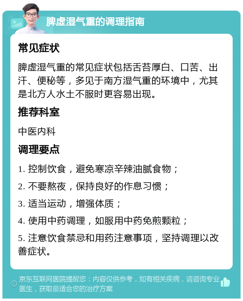 脾虚湿气重的调理指南 常见症状 脾虚湿气重的常见症状包括舌苔厚白、口苦、出汗、便秘等，多见于南方湿气重的环境中，尤其是北方人水土不服时更容易出现。 推荐科室 中医内科 调理要点 1. 控制饮食，避免寒凉辛辣油腻食物； 2. 不要熬夜，保持良好的作息习惯； 3. 适当运动，增强体质； 4. 使用中药调理，如服用中药免煎颗粒； 5. 注意饮食禁忌和用药注意事项，坚持调理以改善症状。