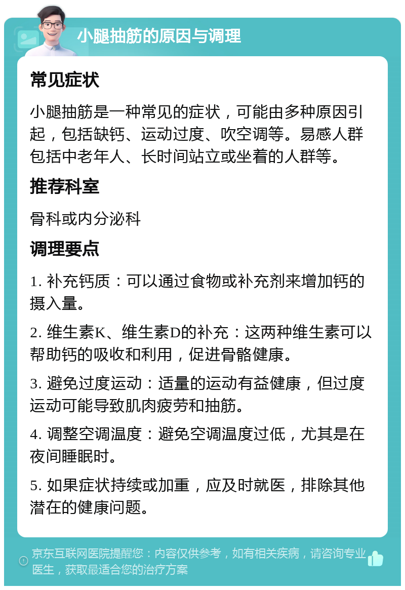 小腿抽筋的原因与调理 常见症状 小腿抽筋是一种常见的症状，可能由多种原因引起，包括缺钙、运动过度、吹空调等。易感人群包括中老年人、长时间站立或坐着的人群等。 推荐科室 骨科或内分泌科 调理要点 1. 补充钙质：可以通过食物或补充剂来增加钙的摄入量。 2. 维生素K、维生素D的补充：这两种维生素可以帮助钙的吸收和利用，促进骨骼健康。 3. 避免过度运动：适量的运动有益健康，但过度运动可能导致肌肉疲劳和抽筋。 4. 调整空调温度：避免空调温度过低，尤其是在夜间睡眠时。 5. 如果症状持续或加重，应及时就医，排除其他潜在的健康问题。