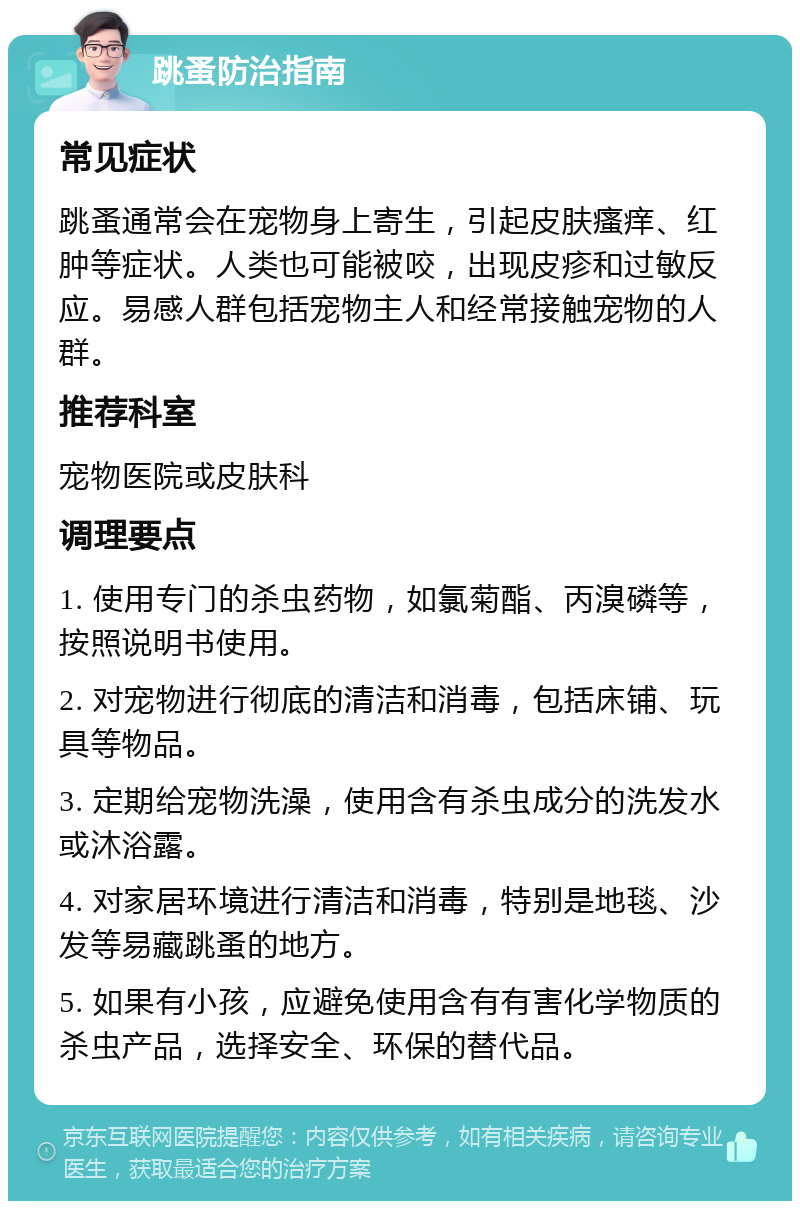 跳蚤防治指南 常见症状 跳蚤通常会在宠物身上寄生，引起皮肤瘙痒、红肿等症状。人类也可能被咬，出现皮疹和过敏反应。易感人群包括宠物主人和经常接触宠物的人群。 推荐科室 宠物医院或皮肤科 调理要点 1. 使用专门的杀虫药物，如氯菊酯、丙溴磷等，按照说明书使用。 2. 对宠物进行彻底的清洁和消毒，包括床铺、玩具等物品。 3. 定期给宠物洗澡，使用含有杀虫成分的洗发水或沐浴露。 4. 对家居环境进行清洁和消毒，特别是地毯、沙发等易藏跳蚤的地方。 5. 如果有小孩，应避免使用含有有害化学物质的杀虫产品，选择安全、环保的替代品。