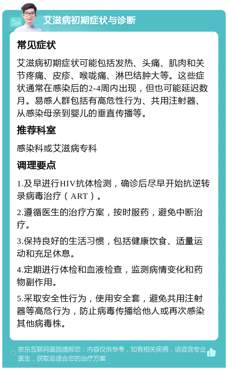 艾滋病初期症状与诊断 常见症状 艾滋病初期症状可能包括发热、头痛、肌肉和关节疼痛、皮疹、喉咙痛、淋巴结肿大等。这些症状通常在感染后的2-4周内出现，但也可能延迟数月。易感人群包括有高危性行为、共用注射器、从感染母亲到婴儿的垂直传播等。 推荐科室 感染科或艾滋病专科 调理要点 1.及早进行HIV抗体检测，确诊后尽早开始抗逆转录病毒治疗（ART）。 2.遵循医生的治疗方案，按时服药，避免中断治疗。 3.保持良好的生活习惯，包括健康饮食、适量运动和充足休息。 4.定期进行体检和血液检查，监测病情变化和药物副作用。 5.采取安全性行为，使用安全套，避免共用注射器等高危行为，防止病毒传播给他人或再次感染其他病毒株。