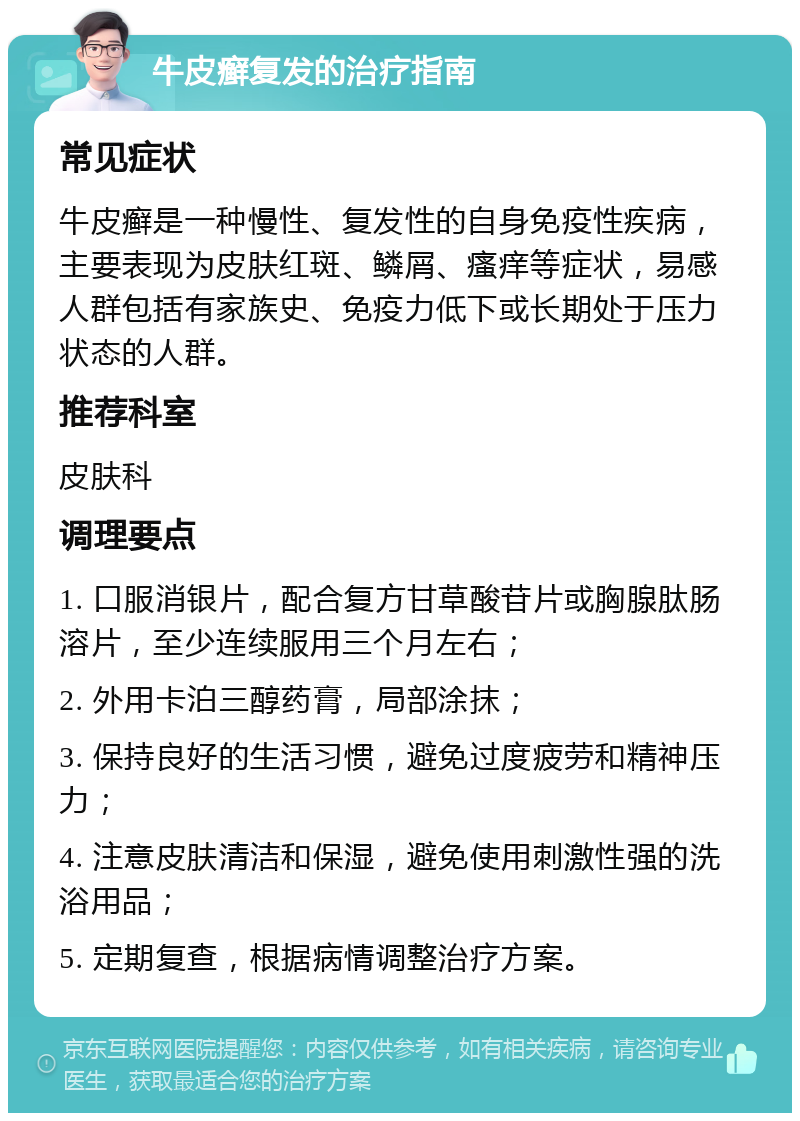 牛皮癣复发的治疗指南 常见症状 牛皮癣是一种慢性、复发性的自身免疫性疾病，主要表现为皮肤红斑、鳞屑、瘙痒等症状，易感人群包括有家族史、免疫力低下或长期处于压力状态的人群。 推荐科室 皮肤科 调理要点 1. 口服消银片，配合复方甘草酸苷片或胸腺肽肠溶片，至少连续服用三个月左右； 2. 外用卡泊三醇药膏，局部涂抹； 3. 保持良好的生活习惯，避免过度疲劳和精神压力； 4. 注意皮肤清洁和保湿，避免使用刺激性强的洗浴用品； 5. 定期复查，根据病情调整治疗方案。