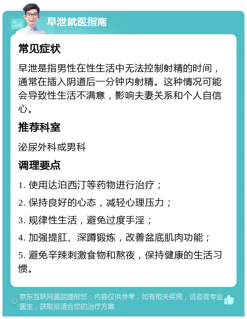 早泄就医指南 常见症状 早泄是指男性在性生活中无法控制射精的时间，通常在插入阴道后一分钟内射精。这种情况可能会导致性生活不满意，影响夫妻关系和个人自信心。 推荐科室 泌尿外科或男科 调理要点 1. 使用达泊西汀等药物进行治疗； 2. 保持良好的心态，减轻心理压力； 3. 规律性生活，避免过度手淫； 4. 加强提肛、深蹲锻炼，改善盆底肌肉功能； 5. 避免辛辣刺激食物和熬夜，保持健康的生活习惯。