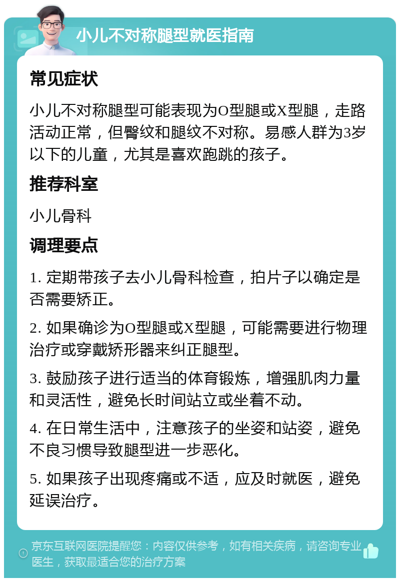 小儿不对称腿型就医指南 常见症状 小儿不对称腿型可能表现为O型腿或X型腿，走路活动正常，但臀纹和腿纹不对称。易感人群为3岁以下的儿童，尤其是喜欢跑跳的孩子。 推荐科室 小儿骨科 调理要点 1. 定期带孩子去小儿骨科检查，拍片子以确定是否需要矫正。 2. 如果确诊为O型腿或X型腿，可能需要进行物理治疗或穿戴矫形器来纠正腿型。 3. 鼓励孩子进行适当的体育锻炼，增强肌肉力量和灵活性，避免长时间站立或坐着不动。 4. 在日常生活中，注意孩子的坐姿和站姿，避免不良习惯导致腿型进一步恶化。 5. 如果孩子出现疼痛或不适，应及时就医，避免延误治疗。