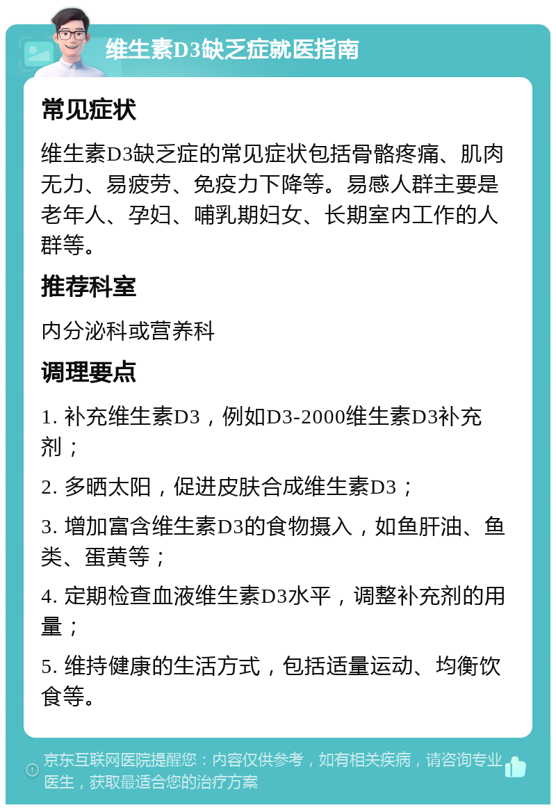 维生素D3缺乏症就医指南 常见症状 维生素D3缺乏症的常见症状包括骨骼疼痛、肌肉无力、易疲劳、免疫力下降等。易感人群主要是老年人、孕妇、哺乳期妇女、长期室内工作的人群等。 推荐科室 内分泌科或营养科 调理要点 1. 补充维生素D3，例如D3-2000维生素D3补充剂； 2. 多晒太阳，促进皮肤合成维生素D3； 3. 增加富含维生素D3的食物摄入，如鱼肝油、鱼类、蛋黄等； 4. 定期检查血液维生素D3水平，调整补充剂的用量； 5. 维持健康的生活方式，包括适量运动、均衡饮食等。