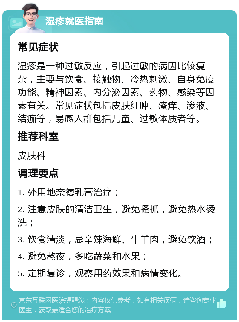 湿疹就医指南 常见症状 湿疹是一种过敏反应，引起过敏的病因比较复杂，主要与饮食、接触物、冷热刺激、自身免疫功能、精神因素、内分泌因素、药物、感染等因素有关。常见症状包括皮肤红肿、瘙痒、渗液、结痂等，易感人群包括儿童、过敏体质者等。 推荐科室 皮肤科 调理要点 1. 外用地奈德乳膏治疗； 2. 注意皮肤的清洁卫生，避免搔抓，避免热水烫洗； 3. 饮食清淡，忌辛辣海鲜、牛羊肉，避免饮酒； 4. 避免熬夜，多吃蔬菜和水果； 5. 定期复诊，观察用药效果和病情变化。